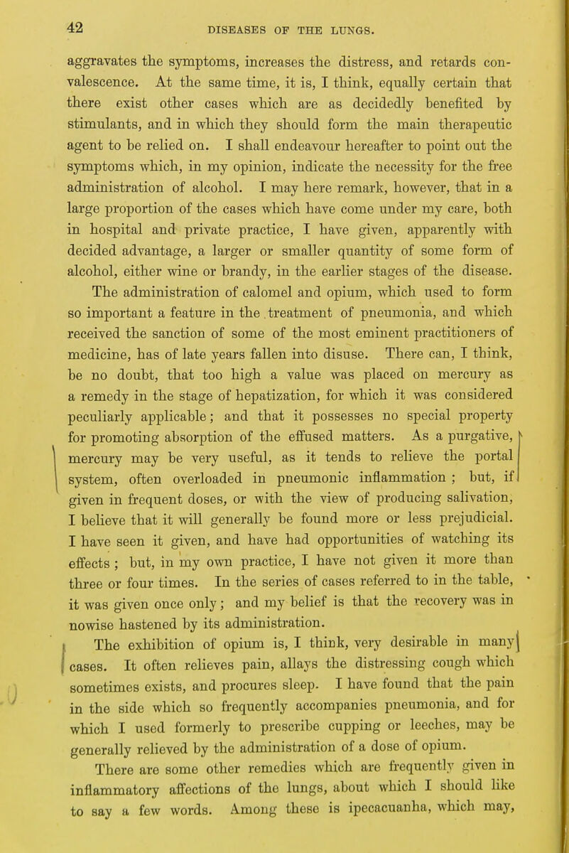 aggravates the symptoms, increases the distress, and retards con- valescence. At the same time, it is, I think, equally certain that there exist other cases which are as decidedly benefited by stimulants, and in which they should form the main therapeutic agent to be relied on. I shall endeavour hereafter to point out the symptoms which, in my opinion, indicate the necessity for the free administration of alcohol. I may here remark, however, that in a large proportion of the cases which have come under my care, both in hospital and private practice, I have given, apparently with decided advantage, a larger or smaller quantity of some form of alcohol, either wine or brandy, in the earlier stages of the disease. The administration of calomel and opium, which used to form so important a feature in the treatment of pneumonia, and which received the sanction of some of the most eminent practitioners of medicine, has of late years fallen into disuse. There can, I think, be no doubt, that too high a value was placed on mercury as a remedy in the stage of hepatization, for which it was considered peculiarly applicable; and that it possesses no special property for promoting absorption of the effused matters. As a purgative, 1 mercury may be very useful, as it tends to relieve the portal system, often overloaded in pneumonic inflammation ; but, if given in frequent doses, or with the view of producing salivation, I believe that it will generally be found more or less prejudicial. I have seen it given, and have had opportunities of watching its effects ; but, in my own practice, I have not given it more than three or four times. In the series of cases referred to in the table, * it was given once only; and my belief is that the recovery was in nowise hastened by its administration. The exhibition of opium is, I thick, very desirable in many J cases. It often relieves pain, allays the distressing cough which sometimes exists, and procures sleep. I have found that the pain in the side which so frequently accompanies pneumonia, and for which I used formerly to prescribe cupping or leeches, may be generally relieved by the administration of a dose of opium. There are some other remedies which are frequently given in inflammatory affections of the lungs, about which I should like to say a few words. Among these is ipecacuanha, which may,