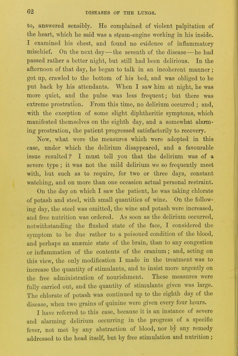 to, answered sensibly. He complained of violent palpitation of the heart, which he said was a steam-engine working in his inside. I examined his chest, and found no evidence of inflammatory mischief. On the next day—the seventh of. the disease—he had passed rather a better night, but still had been delirious. In the afternoon of that day, he began to talk in an incoherent manner ; got up, crawled to the bottom of his bed, and was obliged to be put back by his attendants. When I saw him at night, he was more quiet, and the pulse was less frequent; but there was extreme prostration. From this time, no delirium occurred ; and, with the exception of some slight diphtheritic symptoms, which manifested themselves on the eighth day, and a somewhat alarm- ing prostration, the patient progressed satisfactorily to recovery. Now, what were the measures which were adopted in this case, under which the delirium disappeared, and a favourable issue resulted? I must tell you that the delirium was of a severe type ; it was not the mild delirium we so frequently meet with, but such as to require, for two or three days, constant watching, and on more than one occasion actual personal restraint. On the day on which I saw the patient, he was taking chlorate of potash and steel, with small quantities of wine. On the follow- ing day, the steel was omitted, the wine and potash were increased, and free nutrition was ordered. As soon as the delirium occurred, notwithstanding the flushed state of the face, I considered the symptom to be due rather to a poisoned condition of the blood, and perhaps an anaemic state of the brain, than to any congestion or inflammation of the contents of the cranium; and, acting on this view, the only modification I made in the treatment was to increase the quantity of stimulants, and to insist more urgently on the free administration of nourishment. These measures were fully carried out, and the quantity of stimulants given was large. The chlorate of potash was continued up to the eighth day of the disease, when two grains of quinine were given every four hours. I have referred to this case, because it is an instance of severe and alarming delirium occurring in the progress of a specific fever, not met by any abstraction of blood, nor by any remedy addressed to the head itself, but by free stimulation and nutrition ;