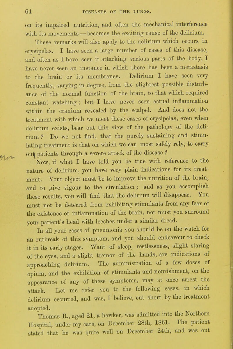 on its impaired nutrition, and often the mechanical interference with its movements—becomes the exciting cause of the delirium. These remarks will also apply to the delirium which occurs in erysipelas. I have seen a large number of cases of this disease, and often as I have seen it attacking various parts of the body, I have never seen an instance in which there has been a metastasis to the brain or its membranes. Delirium I have seen very frequently, varying in degree, from the slightest possible disturb- ance of the normal function of the brain, to that which required constant watching; but I have never seen actual inflammation within the cranium revealed by the scalpel. And does not the treatment with which we meet these cases of erysipelas, even when delirium exists, bear out this view of the pathology of the deli- rium ? Do we not find, that the purely sustaining and stimu- lating treatment is that on which we can most safely rely, to carry ou^ patients through a severe attack of the disease ? Now, if what I have told you be true with reference to the nature of delirium, you have very plain indications for its treat- ment. Your object must be to improve the nutrition of the brain, and to give vigour to the circulation; and as you accomplish these results, you will find that the delirium will disappear. You must not be deterred from exhibiting stimulants from any fear of the existence of inflammation of the brain, nor must you surround your patient's head with leeches under a similar dread. In all your cases of pneumonia you should be on the watch for an outbreak of this symptom, and you should endeavour to check it in its early stages. Want of sleep, restlessness, slight staring of the eyes, and a slight tremor of the hands, are indications of approaching delirium. The administration of a few doses of opium, and the exhibition of stimulants and nourishment, on the appearance of any of these symptoms, may at once arrest the attack. Let me refer you to the following cases, in which delirium occurred, and was, I believe, cut short by the treatment adopted. Thomas K., aged 21, a hawker, was admitted into the Northern Hospital, under my care, on December 28th, 1861. The patient stated that he was quite well on December 24th, and was out