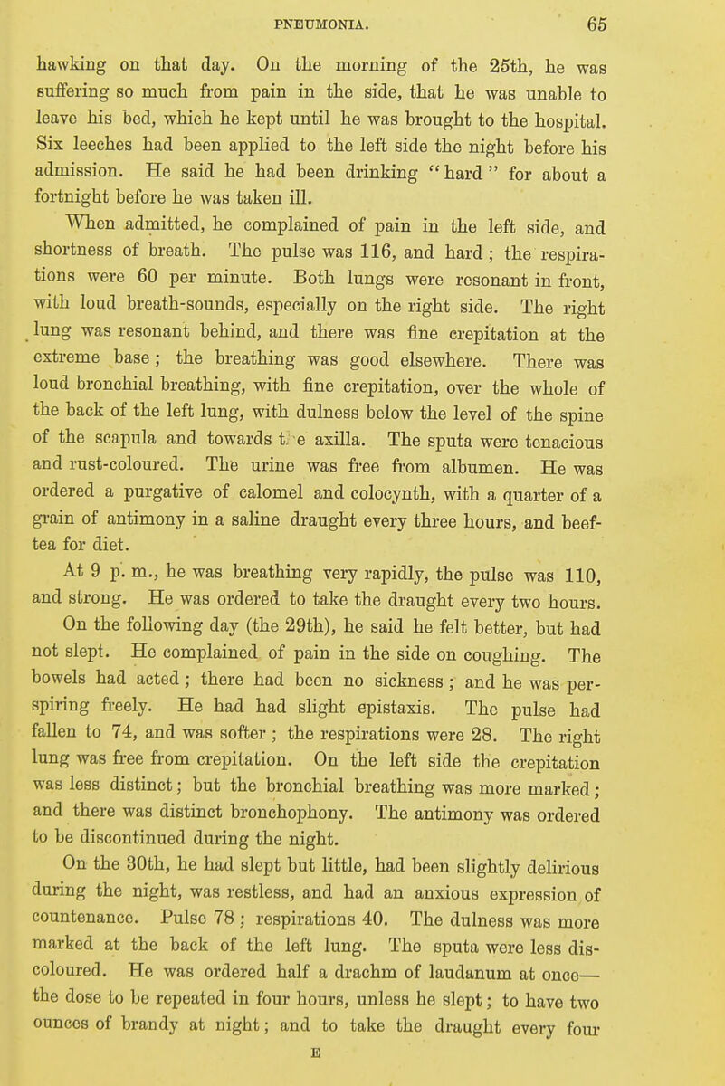 hawking on that day. On the morning of the 25th, he was suffering so much from pain in the side, that he was unahle to leave his bed, which he kept until he was brought to the hospital. Six leeches had been applied to the left side the night before his admission. He said he had been drinking  hard  for about a fortnight before he was taken ill. When admitted, he complained of pain in the left side, and shortness of breath. The pulse was 116, and hard; the respira- tions were 60 per minute. Both lungs were resonant in front, with loud breath-sounds, especially on the right side. The right lung was resonant behind, and there was fine crepitation at the extreme base; the breathing was good elsewhere. There was loud bronchial breathing, with fine crepitation, over the whole of the back of the left lung, with dulness below the level of the spine of the scapula and towards the axilla. The sputa were tenacious and rust-coloured. The urine was free from albumen. He was ordered a purgative of calomel and colocynth, with a quarter of a grain of antimony in a saline draught every three hours, and beef- tea for diet. At 9 p. m., he was breathing very rapidly, the pulse was 110, and strong. He was ordered to take the draught every two hours. On the following day (the 29th), he said he felt better, but had not slept. He complained of pain in the side on coughing. The bowels had acted; there had been no sickness ; and he was per- spiring freely. He had had slight epistaxis. The pulse had fallen to 74, and was softer ; the respirations were 28. The right lung was free from crepitation. On the left side the crepitation was less distinct; but the bronchial breathing was more marked ; and there was distinct bronchophony. The antimony was ordered to be discontinued during the night. On the 30th, he had slept but little, had been slightly delirious during the night, was restless, and had an anxious expression of countenance. Pulse 78 ; respirations 40. The dulness was more marked at the back of the left lung. The sputa were less dis- coloured. He was ordered half a drachm of laudanum at once— the dose to be repeated in four hours, unless he slept; to have two ounces of brandy at nigbt; and to take the draught every four E