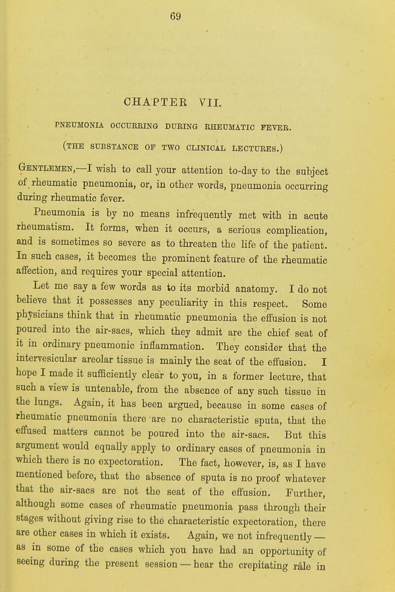 CHAPTER VII. PNEUMONIA OCCURRING DURING RHEUMATIC FEVER. (THE SUBSTANCE OP TWO CLINICAL LECTURES.) Gentlemen,—I wish to call your attention to-day to the subject of rheumatic pneumonia, or, in other words, pneumonia occurring during rheumatic fever. Pneumonia is by no means infrequently met with in acute rheumatism. It forms, when it occurs, a serious complication, and is sometimes so severe as to threaten the life of the patient. In such cases, it becomes the prominent feature of the rheumatic affection, and requires your special attention. Let me say a few words as to its morbid anatomy. I do not believe that it possesses any peculiarity in this respect. Some physicians think that in rheumatic pneumonia the effusion is not poured into the air-sacs, which they admit are the chief seat of it in ordinary pneumonic inflammation. They consider that the intervesicular areolar tissue is mainly the seat of the effusion. I hope I made it sufficiently clear to you, in a former lecture, that such a view is untenable, from the absence of any such tissue in the lungs. Again, it has been argued, because in some cases of rheumatic pneumonia there are no characteristic sputa, that the effused matters cannot be poured into the air-sacs. But this argument would equally apply to ordinary cases of pneumonia in which there is no expectoration. The fact, however, is, as I have mentioned before, that the absence of sputa is no proof whatever that the air-sacs are not the seat of the effusion. Further, although some cases of rheumatic pneumonia pass through their stages without giving rise to the characteristic expectoration, there are other cases in which it exists. Again, we not infrequently — as in some of the cases which you have had an opportunity of seeing during the present session — hear the crepitating rale in