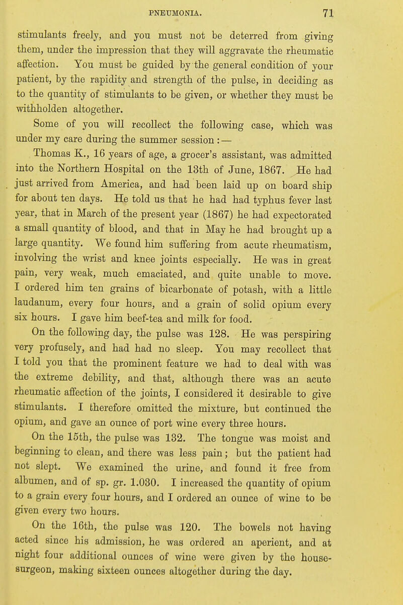 stimulants freely, and you must not be deterred from giving them, under the impression that they will aggravate the rheumatic affection. You must be guided by the general condition of your patient, by the rapidity and strength of the pulse, in deciding as to the quantity of stimulants to be given, or whether they must be withholden altogether. Some of you will recollect the following case, which was under my care during the summer session : — Thomas K., 16 years of age, a grocer's assistant, was admitted into the Northern Hospital on the 13th of June, 1867. He had just arrived from America, and had been laid up on board ship for about ten days. He told us that he had had typhus fever last year, that in March of the present year (1867) he had expectorated a small quantity of blood, and that in May he had brought up a large quantity. We found him suffering from acute rheumatism, involving the wrist and knee joints especially. He was in great pain, very weak, much emaciated, and quite unable to move. I ordered him ten grains of bicarbonate of potash, with a little laudanum, every four hours, and a grain of solid opium every six hours. I gave him beef-tea and milk for food. On the following day, the pulse was 128. He was perspiring very profusely, and had had no sleep. You may recollect that I told you that the prominent feature we had to deal with was the extreme debility, and that, although there was an acute rheumatic affection of the joints, I considered it desirable to give stimulants. I therefore omitted the mixture, but continued the opium, and gave an ounce of port wine every three hours. On the 15th, the pulse was 132. The tongue was moist and beginning to clean, and there was less pain; but the patient had not slept. We examined the urine, and found it free from albumen, and of sp. gr. 1.030. I increased the quantity of opium to a grain every four hours, and I ordered an ounce of wine to be given every two hours. On the 16th, the pulse was 120. The bowels not having acted since his admission, he was ordered an aperient, and at night four additional ounces of wine were given by the house- surgeon, making sixteen ounces altogether during the day.