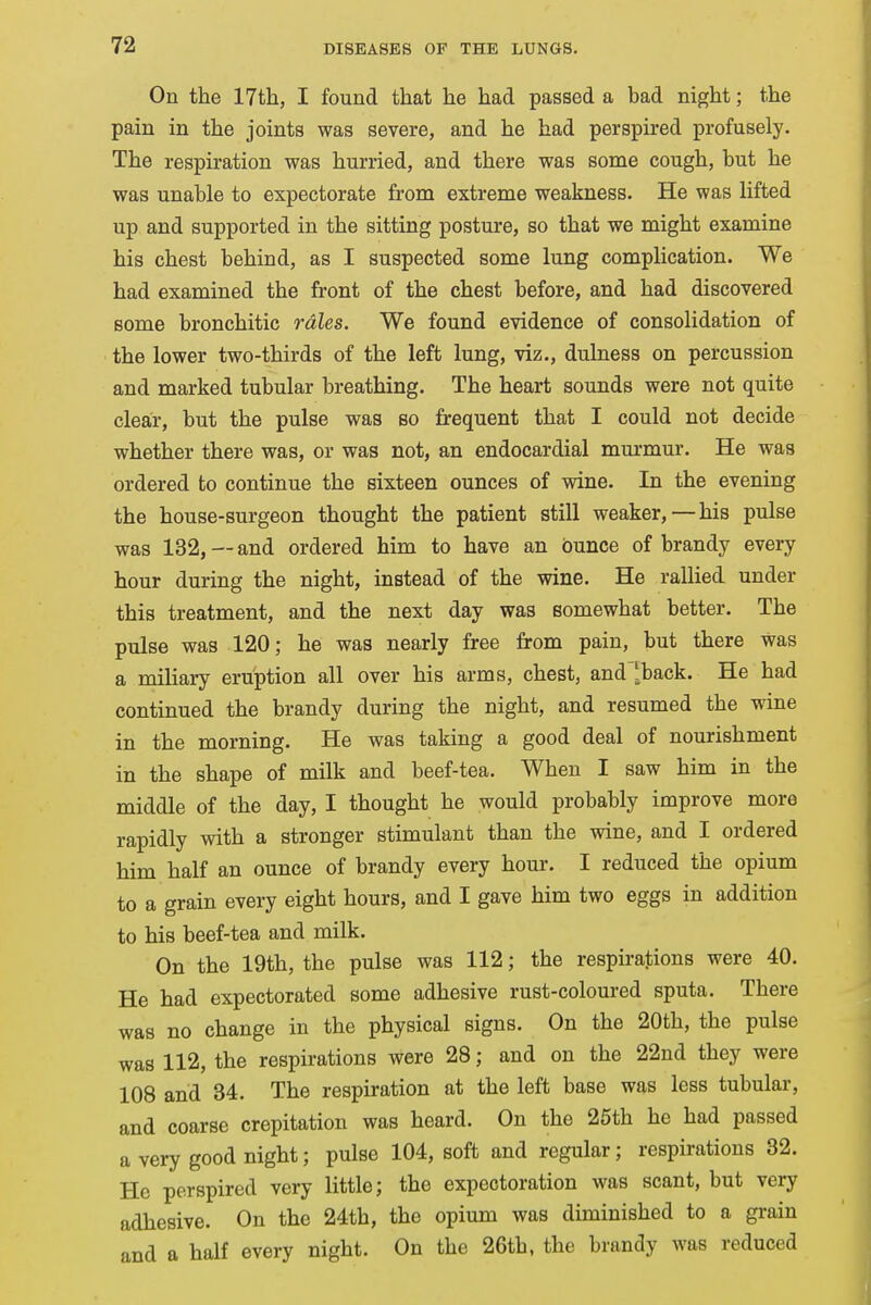 On the 17th, I found that he had passed a bad night; the pain in the joints was severe, and he had perspired profusely. The respiration was hurried, and there was some cough, but he was unable to expectorate from extreme weakness. He was lifted up and supported in the sitting posture, so that we might examine his chest behind, as I suspected some lung complication. We had examined the front of the chest before, and had discovered some bronchitic rales. We found evidence of consolidation of the lower two-thirds of the left lung, viz., dulness on percussion and marked tubular breathing. The heart sounds were not quite clear, but the pulse was so frequent that I could not decide whether there was, or was not, an endocardial murmur. He was ordered to continue the sixteen ounces of wine. In the evening the house-surgeon thought the patient still weaker, — his pulse was 132, — and ordered him to have an ounce of brandy every hour during the night, instead of the wine. He rallied under this treatment, and the next day was somewhat better. The pulse was 120; he was nearly free from pain, but there was a miliary eruption all over his arms, chest, and 'back. He had continued the brandy during the night, and resumed the wine in the morning. He was taking a good deal of nourishment in the shape of milk and beef-tea. When I saw him in the middle of the day, I thought he would probably improve more rapidly with a stronger stimulant than the wine, and I ordered him half an ounce of brandy every hour. I reduced the opium to a grain every eight hours, and I gave him two eggs in addition to his beef-tea and milk. On the 19th, the pulse was 112; the respirations were 40. He had expectorated some adhesive rust-coloured sputa. There was no change in the physical signs. On the 20th, the pulse was 112, the respirations were 28; and on the 22nd they were 108 and 34. The respiration at the left base was less tubular, and coarse crepitation was heard. On the 25th he had passed a very good night; pulse 104, soft and regular; respirations 32. He perspired very little; the expectoration was scant, but very adhesive. On the 24th, the opium was diminished to a grain and a half every night. On the 26th, the brandy was reduced