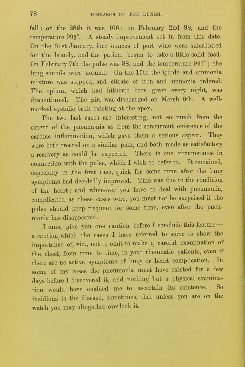 fall: on the 28th it was 106 ; on February 2nd 98, and the temperature 99|°. A steady improvement set in from this date. On the 31st January, four ounces of port wine were substituted for the brandy, and the patient began to take a little solid food. On February 7th the pulse was 88, and the temperature 991°; the lung sounds were normal. On the 15th the ipdide and ammonia mixture was stopped, and citrate of iron and ammonia ordered. The opium, which had hitherto been given every night, was discontinued. The girl was discharged on March 8th. A well- marked systolic bruit existing at the apex. The two last cases are interesting, not so much from the extent of the pneumonia as from the concurrent existence of the cardiac inflammation, which gave them a serious aspect. They were both treated on a similar plan, and both made as satisfactory a recovery as could be expected. There is one circumstance in connection with the pulse, which I wish to refer to. It remained, especially in .the first case, quick for some time after the lung symptoms had decidedly improved. This was due to the condition of the heart; and whenever you have to deal with pneumonia, complicated as these cases were, you must not be surprised if the pulse should keep frequent for some time, even after the pneu- monia has disappeared. I must give you one caution before I conclude this lecture— a caution which the cases I have referred to serve to show the importance of, viz., not to omit to make a careful examination of the chest, from time to time, in your rheumatic patients, even if there are no active symptoms of lung or heart complication. In some of my cases the pneumonia must have existed for a few days before I discovered it, and nothing but a physical examina- tion would have enabled me to ascertain its existence. So insidious is the disease, sometimes, that unless you are on the watch you may altogether overlook it.