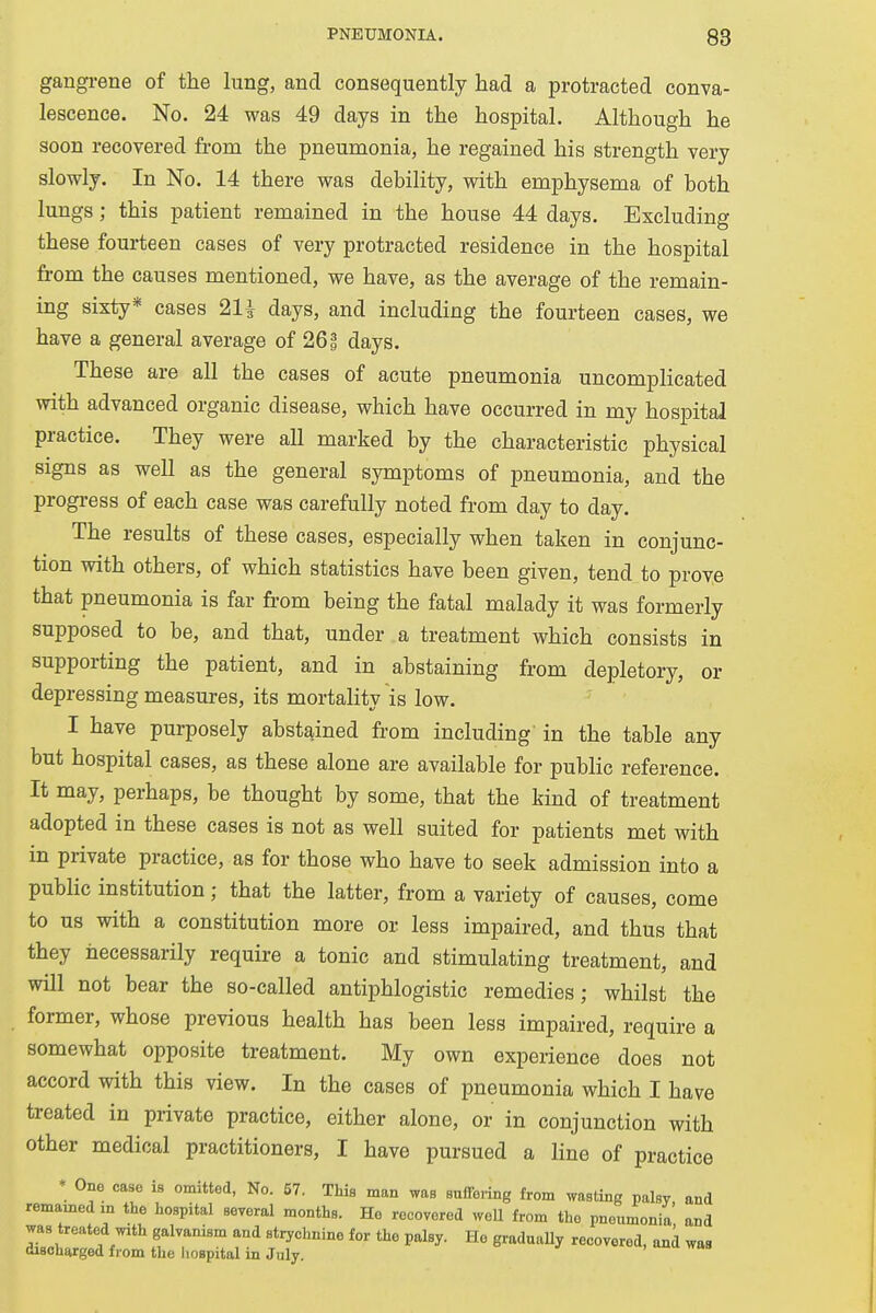 gangrene of the lung, and consequently had a protracted conva- lescence. No. 24 was 49 days in the hospital. Although he soon recovered from the pneumonia, he regained his strength very slowly. In No. 14 there was debility, with emphysema of both lungs; this patient remained in the house 44 days. Excluding these fourteen cases of very protracted residence in the hospital from the causes mentioned, we have, as the average of the remain- ing sixty* cases 2H days, and including the fourteen cases, we have a general average of 261 days. These are all the cases of acute pneumonia uncomplicated with advanced organic disease, which have occurred in my hospital practice. They were all marked by the characteristic physical signs as well as the general symptoms of pneumonia, and the progress of each case was carefully noted from day to day. The results of these cases, especially when taken in conjunc- tion with others, of which statistics have been given, tend to prove that pneumonia is far from being the fatal malady it was formerly supposed to be, and that, under a treatment which consists in supporting the patient, and in abstaining from depletory, or depressing measures, its mortality is low. I have purposely abstained from including in the table any but hospital cases, as these alone are available for public reference. It may, perhaps, be thought by some, that the kind of treatment adopted in these cases is not as well suited for patients met with in private practice, as for those who have to seek admission into a public institution; that the latter, from a variety of causes, come to us with a constitution more or less impaired, and thus that they necessarily require a tonic and stimulating treatment, and will not bear the so-called antiphlogistic remedies; whilst the former, whose previous health has been less impaired, require a somewhat opposite treatment. My own experience does not accord with this view. In the cases of pneumonia which I have treated in private practice, either alone, or in conjunction with other medical practitioners, I have pursued a line of practice • One case is omitted, No. 57. This man was suffering from wasting palsy and remained m the hospital several months. He recovered well from the pneumonia and was treated with galvanism and strychnine for the palsy. He gradually recovered, and was discharged from the hospital in July.