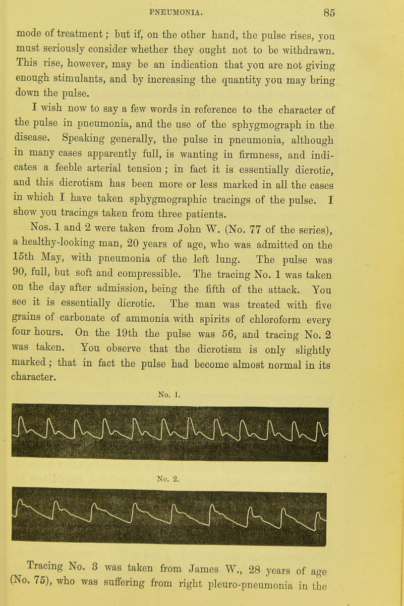 mode of treatment; but if, on the other hand, the pulse rises, you must seriously consider whether they ought not to be withdrawn. This rise, however, may be an indication that you are not giving enough stimulants, and by increasing the quantity you may bring down the pulse. I wish now to say a few words in reference to the character of the pulse in pneumonia, and the use of the sphygmograph in the disease. Speaking generally, the pulse in pneumonia, although in many cases apparently full, is wanting in firmness, and indi- cates a feeble arterial tension ; in fact it is essentially dicrotic, and this dicrotism has been more or less marked in all the cases in which I have taken sphygmographic tracings of the pulse. I show you tracings taken from three patients. Nos. 1 and 2 were taken from John W. (No. 77 of the series), a healthy-looking man, 20 years of age, who was admitted on the 15th May, with pneumonia of the left lung. The pulse was 90, full, but soft and compressible. The tracing No. 1 was taken on the day after admission, being the fifth of the attack. You see it is essentially dicrotic. The man was treated with five grains of carbonate of ammonia with spirits of chloroform every four hours. On the 19th the pulse was 56, and tracing No. 2 was taken. You observe that the dicrotism is only slightly marked; that in fact the pulse had become almost normal in its character. No. 1. Tracing No. 3 was taken from James W., 28 years of age (No. 75), who was suffering from right pleuro-pneumonia iu the