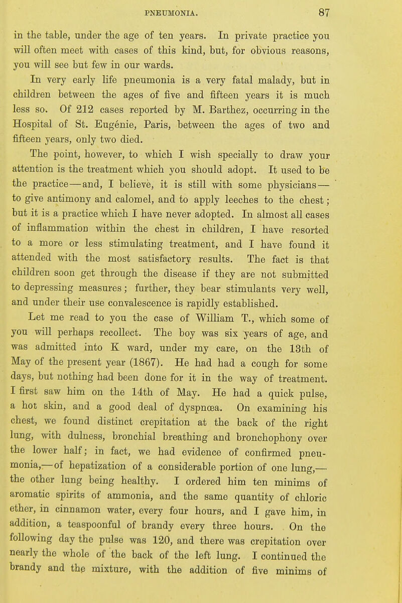 in the table, under the age of ten years. In private practice you will often meet with cases of this kind, but, for obvious reasons, you will see but few in our wards. In very early life pneumonia is a very fatal malady, but in children between the ages of five and fifteen years it is much less so. Of 212 cases reported by M. Barthez, occurring in the Hospital of St. Eugenie, Paris, between the ages of two and fifteen years, only two died. The point, however, to which I wish specially to draw your attention is the treatment which you should adopt. It used to be the practice—and, I believe, it is still with some physicians — to give antimony and calomel, and to apply leeches to the chest; but it is a practice which I have never adopted. In almost all cases of inflammation within the chest in children, I have resorted to a more or less stimulating treatment, and I have found it attended with the most satisfactory results. The fact is that children soon get through the disease if they are not submitted to depressing measures; further, they bear stimulants very well, and under their use convalescence is rapidly established. Let me read to you the case of William T., which some of you will perhaps recollect. The boy was six years of age, and was admitted into E ward, under my care, on the 13th of May of the present year (1867). He had had a cough for some days, but nothing had been done for it in the way of treatment. I first saw him on the 14th of May. He had a quick pulse, a hot skin, and a good deal of dyspnoea. On examining his chest, we found distinct crepitation at the back of the right lung, with dulness, bronchial breathing and bronchophony over the lower half; in fact, we had evidence of confirmed pneu- monia,—of hepatization of a considerable portion of one lung,— the other lung being healthy. I ordered him ten minims of aromatic spirits of ammonia, and the same quantity of chloric ether, in cinnamon water, every four hours, and I gave him, in addition, a teaspoonful of brandy every three hours. On the following day the pulse was 120, and there was crepitation over nearly the whole of the back of the left lung. I continued the brandy and the mixture, with the addition of five minims of