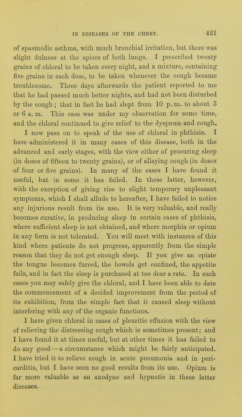 of spasmodic asthma, with much bronchial irritation, but there was slight dulness at the apices of both lungs. I prescribed twenty grains of chloral to be taken every night, and a mixture, containing five grains in each dose, to be taken whenever the cough became troublesome. Three days afterwards the patient reported to me that he had passed much better nights, and had not been disturbed by the cough; that in fact he had slept from 10 p. m. to about 5 or 6 a. m. This case was under my observation for some time, and the chloral continued to give relief to the dyspnoea and cough. I now pass on to speak of the use of chloral in phthisis. I have administered it in many cases of this disease, both in the advanced and early stages, with the view either of procuring sleep (in doses of fifteen to twenty grains), or of allaying cough (in doses of four or five grains). In many of the cases I have found it useful, but in some it has failed. In these latter, however, with the exception of giving rise to slight temporary unpleasant symptoms, which I shall allude to hereafter, I have failed to notice any injurious result from its use. It is very valuable, and really becomes curative, in producing sleep in certain cases of phthisis, where sufficient sleep is not obtained, and where morphia or opium in any form is not tolerated. You will meet with instances of this kind where patients do not progress, apparently from the simple reason that they do not get enough sleep. If you give an opiate the tongue becomes furred, the bowels get confined, the appetite fails, and in fact the sleep is purchased at too dear a rate. In such cases you may safely give the chloral, and I have been able to date the commencement of a decided improvement from the period of its exhibition, from the simple fact that it caused sleep without interfering with any of the organic functions. I have given chloral in cases of pleuritic effusion with the view of relieving the distressing cough which is sometimes present; and I have found it at times useful, but at other times it has failed to do any good—a circumstance which might be fairly anticipated. I have tried it to relieve cough in acute pneumonia and in peri- carditis, but I have seen no good results from its use. Opium is far more valuable as an anodyne and hypnotic in these latter diseases.