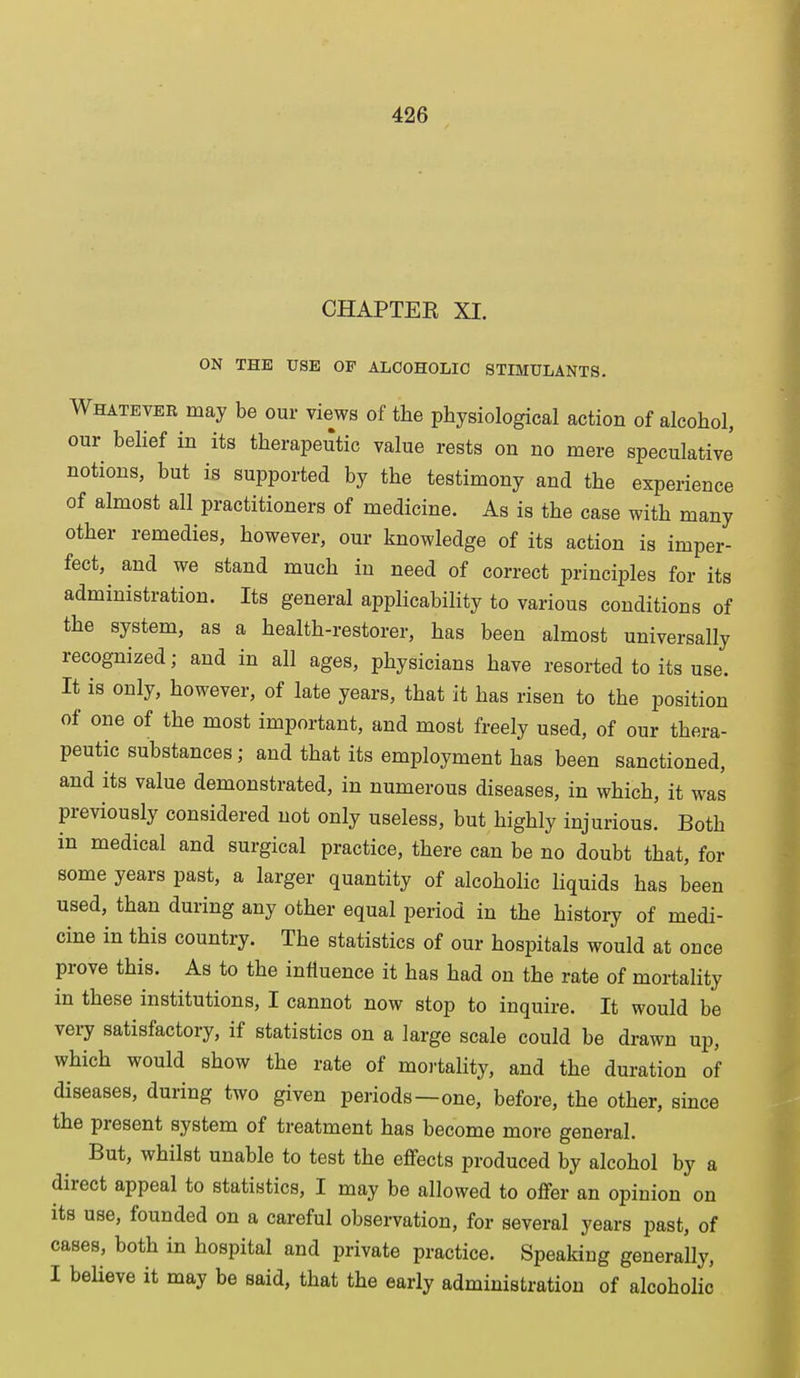 CHAPTEE XI. ON THE USE OF ALCOHOLIC STIMULANTS. Whatever may be our views of the physiological action of alcohol, our belief in its therapeutic value rests on no mere speculative notions, but is supported by the testimony and the experience of almost all practitioners of medicine. As is the case with many other remedies, however, our knowledge of its action is imper- fect, and we stand much in need of correct principles for its administration. Its general applicability to various conditions of the system, as a health-restorer, has been almost universally recognized; and in all ages, physicians have resorted to its use. It is only, however, of late years, that it has risen to the position of one of the most important, and most freely used, of our thera- peutic substances; and that its employment has been sanctioned, and its value demonstrated, in numerous diseases, in which, it was previously considered not only useless, but highly injurious. Both in medical and surgical practice, there can be no doubt that, for some years past, a larger quantity of alcoholic liquids has been used, than during any other equal period in the history of medi- cine in this country. The statistics of our hospitals would at once prove this. As to the influence it has had on the rate of mortality in these institutions, I cannot now stop to inquire. It would be very satisfactory, if statistics on a large scale could be drawn up, which would show the rate of mortality, and the duration of diseases, during two given periods—one, before, the other, since the present system of treatment has become more general. But, whilst unable to test the effects produced by alcohol by a direct appeal to statistics, I may be allowed to offer an opinion on its use, founded on a careful observation, for several years past, of cases, both in hospital and private practice. Speaking generally, I believe it may be said, that the early administration of alcoholic