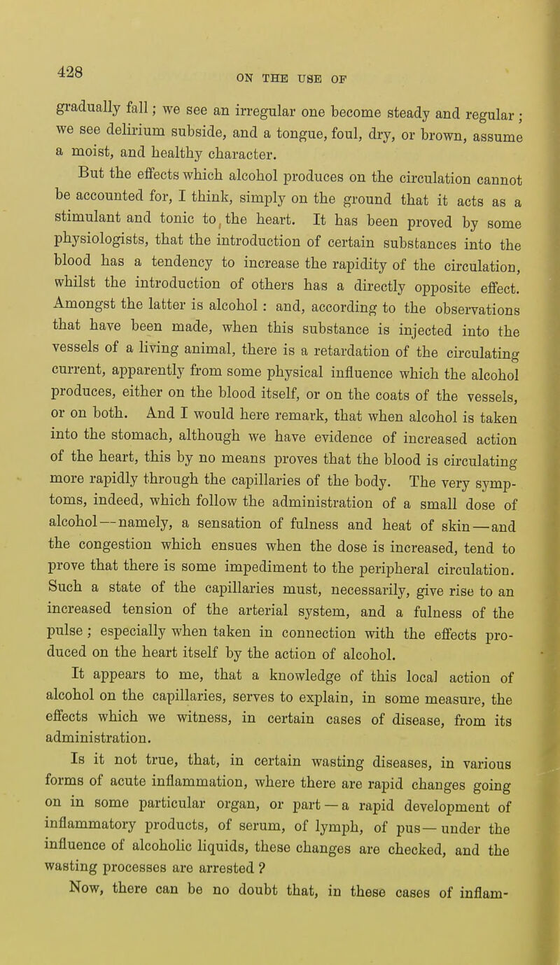 ON THE USE OF gradually fall; we see an irregular one become steady and regular; we see delirium subside, and a tongue, foul, dry, or brown, assume a moist, and bealtby character. But the effects which alcohol produces on the circulation cannot be accounted for, I think, simply on the ground that it acts as a stimulant and tonic to, the heart. It has been proved by some physiologists, that the introduction of certain substances into the blood has a tendency to increase the rapidity of the circulation, whilst the introduction of others has a directly opposite effect. Amongst the latter is alcohol: and, according to the observations that have been made, when this substance is injected into the vessels of a living animal, there is a retardation of the circulating current, apparently from some physical influence which the alcohol produces, either on the blood itself, or on the coats of the vessels, or on both. And I would here remark, that when alcohol is taken into the stomach, although we have evidence of increased action of the heart, this by no means proves that the blood is circulating more rapidly through the capillaries of the body. The very symp- toms, indeed, which follow the administration of a small dose of alcohol—namely, a sensation of fulness and heat of skin—and the congestion which ensues when the dose is increased, tend to prove that there is some impediment to the peripheral circulation. Such a state of the capillaries must, necessarily, give rise to an increased tension of the arterial system, and a fulness of the pulse ; especially when taken in connection with the effects pro- duced on the heart itself by the action of alcohol. It appears to me, that a knowledge of this local action of alcohol on the capillaries, serves to explain, in some measure, the effects which we witness, in certain cases of disease, from its administration. Is it not true, that, in certain wasting diseases, in various forms of acute inflammation, where there are rapid changes going on in some particular organ, or part —a rapid development of inflammatory products, of serum, of lymph, of pus—under the influence of alcoholic liquids, these changes are checked, and the wasting processes are arrested ? Now, there can be no doubt that, in these cases of inflam-