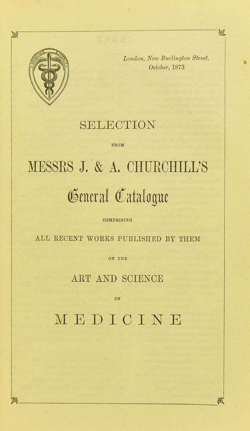 London, New Biwlington Street, October, 1873 SELECTION FEOM MESSES J. & A. CHUKCHILL'S Iberal Catalogue COMPRISING ALL EECENT WORKS PUBLISHED BY THEM ON THE ART AND SCIENCE OF MEDICINE