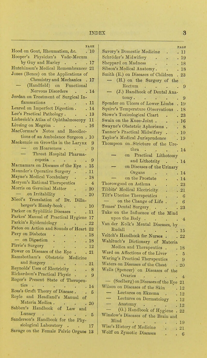 PAGE Hood on Gout, Rheumatism, &c. . 10 Hooper's Physician's Vade-Mecum by Guy and Harley . . .17 Hutchinson's Medical Remembrancer 21 Jones (Bence) on the Applications of Chemistry and Mechanics . 17 — (Handfield) on Functional Nervous Disorders . . 14 Jordan on Treatment of Surgical In- flammations . . . ,11 Leared on Imperfect Digestion . . 14 Lee's Practical Pathology . . .13 Liebreich's Atlas of Ophthalmoscopy 11 Liveing on Megrim . . . .16 MacCormac's Notes and Recollec- tions of an Ambulance Surgeon . 10 Mackenzie on Growths in the Larynx 9 — on Hoarseness . . .9 — Throat Hospital Pharma- copoeia . . . . 9 Macnamara on Diseases of the Eye . 15 Maunder's Operative Surgery . . 11 Mayne's Medical Vocabulary . . 18 Meryon's Rational Therapeutics . 4 Morris on Germinal Matter . . 20 — on Irritability . . .20 Nicol's Translation of Dr. Dilln- berger's Handy-book . . .10 Parker on Syphilitic Diseases . . 11 Parkes' Manual of Practical Hygiene 17 Parkin's Epidemiology . . .22 Paton on Action and Sounds of Heart 22 Pavy on Diabetes . . . .18 — on Digestion . . . .18 Pirrie's Surgery . . . .12 Power on Diseases of the Eye . . 21 Ramsbotham's Obstetric Medicine and Surgery . . . .21 Reynolds' Uses of Electricity . . 8 Richardson's Practical Physic . . 9 Roger's Present State of Therapeu- tics 14 Ross's Graft Theory of Disease . . 6 Royle and Headland's Manual of Materia Medica . . . .20 Sabben's Handbook of Law and Lunacy 5 Sanderson's Handbook for the Phy- siological Laboratory . . 17 Savage on the Female Pelvic Organs 13 PAGE Savory's Domestic Medicine . . 11 Schroder's Midwifery . . .19 Sheppard on Madness . . .18 Sibson's Medical Anatomy. . .18 Smith (E.) on Diseases of Children . 23 — (H.) on the Surgery of the Rectum . . . .9 — (J.) Handbook of Dental Ana- tomy 9 Spender on Ulcers of Lower Limbs . 19 Squire's Temperature Observations . 18 Stowe's Toxicological Chart . .23 Swain on the Knee-Joint . . .36 Swayne's Obstetric Aphorisms . . 8 Tanner's Practical Midwifery . . 10 Taylor's Medical Jurisprudence . 19 Thompson on Stricture of the Ure- thra . . . .14 — on Practical Lithotomy and Lithotrity . . 14 — on Diseases of the Urinary Organs . . .14 — on the Prostate . . 14 Thorovvgood on Asthma . . .23 Tibbits' Medical Electricity . . 21 Tilt's Uterine Therapeutics . . 6 — on the Change of Life . . 6 Tomes' Dental Surgery . .23 Tuke on the Influence of the Mind upon the Body .... 4 Van der Kolk's Mental Diseases, by Rudall 15 Veitch's Handbook for Nurses . . 22 Wahltuch's Dictionary of Materia Medica and Therapeutics . . 18 Ward on Affections of the Liver . 5 Waring's Practical Therapeutics . 9 Waters on Diseases of the Chest . 20 Wells (Spencer) on Diseases of the Ovaries .... 4 — (Soelberg) on Diseases of the Eye 21 Wilson on Diseases of the Skin . 12 — Lectures on Ekzema . .12 — Lectures on Dermatology . 12 — Anatomy . . . _ j2 — (G.) Handbook of Hygiene . 22 Winslow's Diseases of the Brain and Mind 19 Wise's History of Medicine . .21 Wolff on Zymotic Diseases . 6