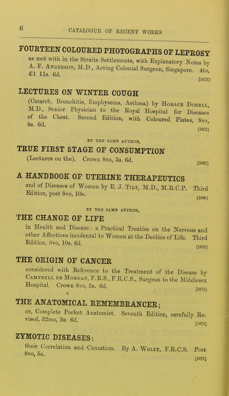 FOURTEEN COLOURED PHOTOGRAPHS OF LEPROSY as met with in the Straits Settlements, with Explanatory Notes by A. F. AtfDEESOK, M.D., Acting Colonial Surgeon, Singapore 4to £1 lis. 6d. P872j LECTURES ON WINTER COUGH (Catarrh, Bronchitis, Emphysema, Asthma) by Hoeace Dobell M.D., Senior Physician to the Eoyal Hospital for Diseases of the Chest. Second Edition, with Coloured Plates 8vo 8s. 6d. P-872] BY THE SAME AtTTHOB, TRUE FIRST STAGE OF CONSUMPTION (Lectures on the). Crown 8vo, 3s. 6d [1867] A HANDBOOK OF UTERINE THERAPEUTICS and of Diseases of Women by E. J. Tilt, M.D., M.E.C.P. Third Edition, post 8vo, 10s. r ' [1868] BY THE SAME AT7THOK, THE CHANGE OF LIFE in Health and Disease: a Practical Treatise on the Nervous and other Affections incidental to Women at the Decline of Life. Third Edition, 8vo, 10s. 6d. [1870] THE ORIGIN OF CANCER considered with Eeference to the Treatment of the Disease by Campbell de Morgan, F.E.S., E.E.C.S., Surgeon to the Middlesex Hospital. Crown 8vo, 3s. 6d. m7!,} THE ANATOMICAL REMEMBRANCER; or, Complete Pocket Anatomist. Seventh Edition, carefully Ee- vised, 32mo, 3s. 6d. [1872] ZYMOTIC DISEASES: their Correlation and Causation. By A. Wolff, E.E.C.S. Post 8vo, 5s. [1872]