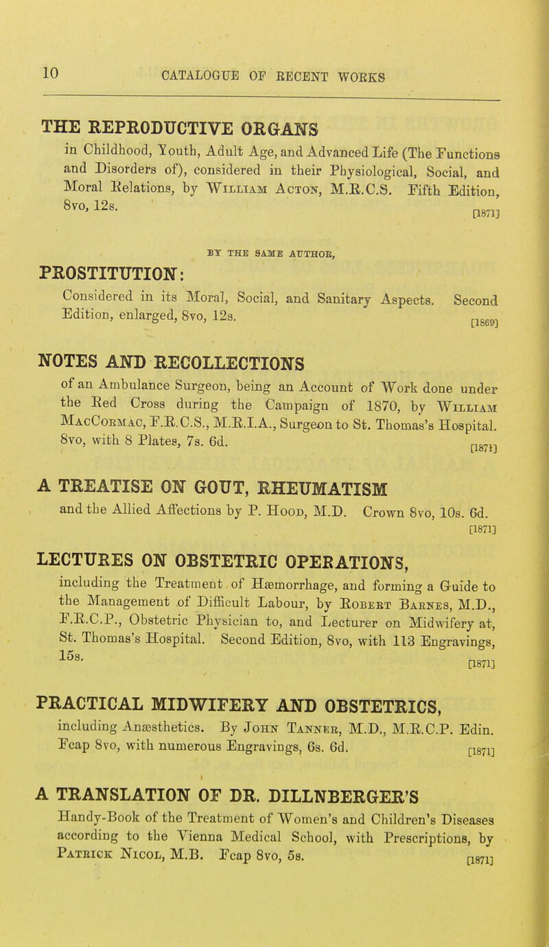 THE REPRODUCTIVE ORGANS in Childhood, South, Adult Age, and Advanced Life (The Functions and Disorders of), considered in their Physiological, Social, and Moral Relations, by William Acton, M.R.C.S. Fifth Edition, 8vo, 12s. [1871] BY THE SAME ATTTH0B, PROSTITUTION: Considered in its Moral, Social, and Sanitary Aspects. Second Edition, enlarged, 8vo, 12s. ^ NOTES AND RECOLLECTIONS of an Ambulance Surgeon, being an Account of Work done under the Red Cross during the Campaign of 1870, by William MacCoemac, E.R.C.S., M.R.I.A., Surgeon to St. Thomas's Hospital. 8vo, with 8 Plates, 7s. 6d. p87i:) A TREATISE ON GOUT, RHEUMATISM and the Allied Affections by P. Hood, M.D. Crown 8vo, 10s. 6d. [1871] LECTURES ON OBSTETRIC OPERATIONS, including the Treatment of Haemorrhage, and forming a Guide to the Management of Difficult Labour, by Robebt Barnes, M.D., E.R.C.P., Obstetric Physician to, and Lecturer on Midwifery at, St. Thomas's Hospital. Second Edition, 8vo, with 113 Engravings, 15s- [18713 PRACTICAL MIDWIFERY AND OBSTETRICS, including Anaesthetics. By John Tanneb, M.D., M.R.C.P. Edin. Ecap 8vo, with numerous Engravings, 6s. 6d. (-1871] A TRANSLATION OF DR. DILLNBERGER'S Handy-Book of the Treatment of Women's and Children's Diseases according to the Vienna Medical School, with Prescriptions, by Patbigk Nicol, M.B. Ecap 8vo, 5s. [1871]