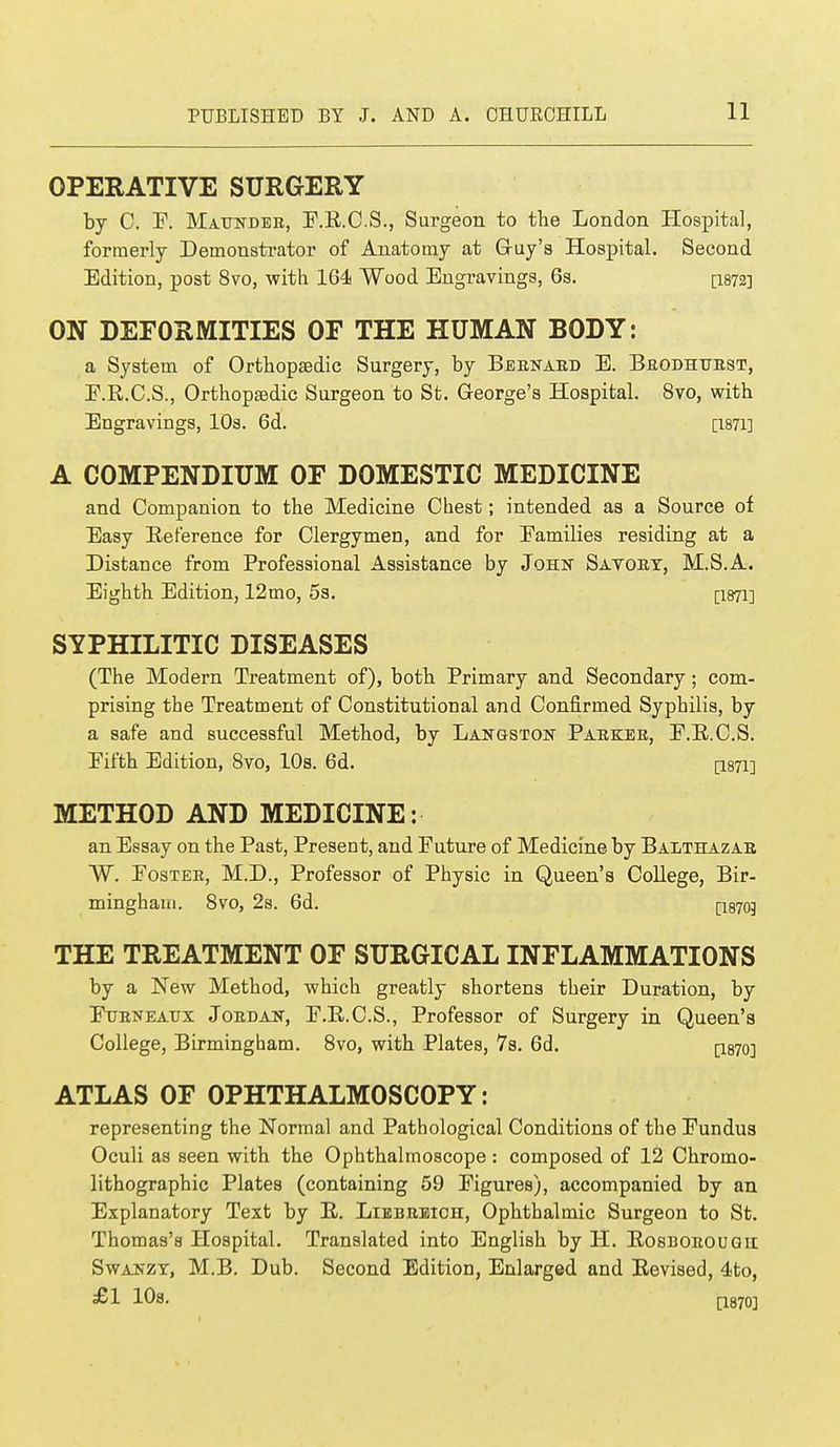 OPERATIVE SURGERY by C. F. Maunder, F.R.C.S., Surgeon to the London Hospital, formerly Demonstrator of Anatomy at Guy's Hospital. Second Edition, post 8vo, with 164 Wood Engravings, 6s. [1872] ON DEFORMITIES OF THE HUMAN BODY: a System of Orthopaedic Surgery, by Beenaed E. Brodhttest, E.R.C.S., Orthopaedic Surgeon to St. George's Hospital. 8vo, with Engravings, 10s. 6d. [1871] A COMPENDIUM OF DOMESTIC MEDICINE and Companion to the Medicine Chest; intended as a Source of Easy Reference for Clergymen, and for Families residing at a Distance from Professional Assistance by John Savoet, M.S.A. Eighth Edition, 12mo, 5s. [I871] SYPHILITIC DISEASES (The Modern Treatment of), both Primary and Secondary; com- prising the Treatment of Constitutional and Confirmed Syphilis, by a safe and successful Method, by Langston Paekee, F.R.C.S. Fifth Edition, 8vo, 10s. 6d. [i87i] METHOD AND MEDICINE: an Essay on the Past, Present, and Future of Medicine by Balthazae W. Foster, M.D., Professor of Physic in Queen's College, Bir- mingham. 8vo, 2s. 6d. [1870J THE TREATMENT OF SURGICAL INFLAMMATIONS by a New Method, which greatly shortens their Duration, by Fueneaux Joedan, F.B.C.S., Professor of Surgery in Queen's College, Birmingham. 8vo, with Plates, 7s. 6d. Q.8,70] ATLAS OF OPHTHALMOSCOPY: representing the Normal and Pathological Conditions of the Fundus Oculi as seen with the Ophthalmoscope : composed of 12 Chromo- lithographs Plates (containing 59 Figures), accompanied by an Explanatory Text by B. Liebeeicii, Ophthalmic Surgeon to St. Thomas's Hospital. Translated into English by H. Rosborougii Swanzy, M.B. Dub. Second Edition, Enlarged and Revised, 4to, £1 10s. a870]