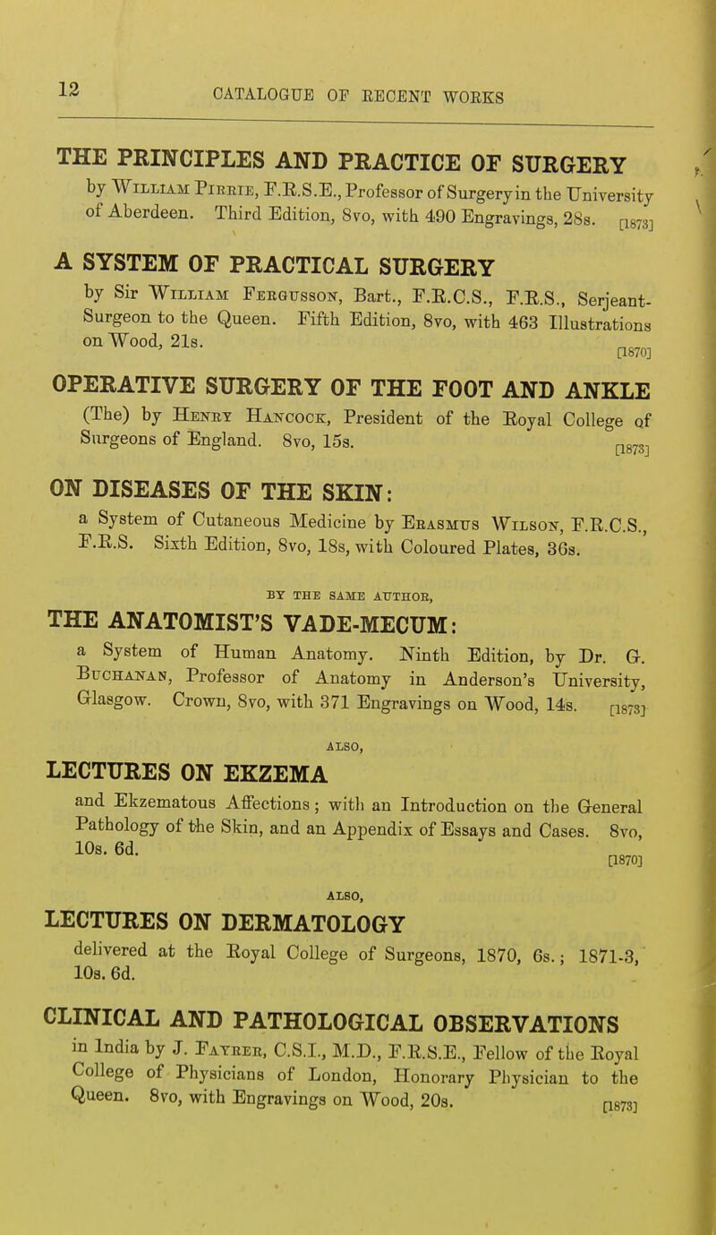 THE PRINCIPLES AND PRACTICE OF SURGERY by William Pirrie, F.K.S.E., Professor of Surgeryin the University of Aberdeen. Third Edition, 8vo, with 490 Engravings, 28s. A SYSTEM OF PRACTICAL SURGERY by Sir William Fergusson, Bart., F.E.C.S., F.E.S., Serjeant- Surgeon to the Queen. Fifth Edition, 8vo, with 463 Illustrations on Wood, 21s. a870] OPERATIVE SURGERY OF THE FOOT AND ANKLE (The) by Henrt Hancock;, President of the Eoyal College of Surgeons of England. 8vo, 15s. ON DISEASES OF THE SKIN: a System of Cutaneous Medicine by Erasmus Wilson, F.R.C.S., F.E.S. Sixth Edition, 8vo, 18s, with Coloured Plates, 36s. BY THE SAME AUTHOE, THE ANATOMIST'S VADE-MECUM: a System of Human Anatomy. Ninth Edition, by Dr. G-. Buchanan, Professor of Anatomy in Anderson's University, Glasgow. Crown, 8vo, with 371 Engravings on Wood, 14s. [18733 ALSO, LECTURES ON EKZEMA and Ekzematous Affections; with an Introduction on the Greneral Pathology of the Skin, and an Appendix of Essays and Cases. 8vo, 10s. 6d. [1870] ALSO, LECTURES ON DERMATOLOGY delivered at the Eoyal College of Surgeons, 1870, 6s.: 1871-3, 10a. 6d. CLINICAL AND PATHOLOGICAL OBSERVATIONS in India by J. Father, C.S.I., M.D., F.E.S.E., Fellow of the Eoyal College of Physicians of London, Honorary Physician to the Queen. 8vo, with Engravings on Wood, 20s. a873]