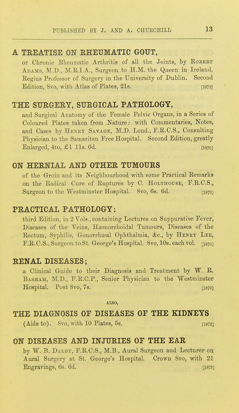 A TREATISE ON RHEUMATIC GOUT, or Chronic Eheumatic Arthritis of all the Joints, by Eobebt Adams, M.D., M.K.I.A., Surgeon to H.M. the Queen in Ireland, Eegius Professor of Surgery in the University of Dublin. Second Edition, 8vo, with Atlas of Plates, 21s. [1872] THE SURGERY, SURGICAL PATHOLOGY, and Surgical Anatomy of the Female Pelvic Organs, in a Series of Coloured Plates taken from Nature: with Commentaries, Notes, and Cases by Henry Savage, M.D. Lond., F.E.C.S., Consulting Physician to the Samaritan Free Hospital. Second Edition, greatly Enlarged, 4to, £1 lis. 6d. CL870] ON HERNIAL AND OTHER TUMOURS of the Groin and its Neighbourhood with some Practical Eemarks on the Eadical Cure of Euptures by C. Holthottse, F.E.C.S., Surgeon to the Westminster Hospital. 8vo, 6s. 6d. [1870J PRACTICAL PATHOLOGY: third Edition, in 2 Vols., containing Lectures on Suppurative Fever, Diseases of the Veins, Hemorrhoidal Tumours, Diseases of the Eectum, Syphilis, Gonorrhoeal Ophthalmia, &c, by Henry Lee, F.E.C.S., Surgeon to St. George's Hospital. 8vo, 10s. each vol. [1870] RENAL DISEASES; a Clinical Guide to their Diagnosis and Treatment by W. E. Basham, M.D., F.E.C.P., Senior Physician to the Westminster Hospital. Post 8vo, 7s. [1870] ALSO, THE DIAGNOSIS OF DISEASES OF THE KIDNEYS (Aids to). 8vo, with 10 Plates, 5s. [1872] ON DISEASES AND INJURIES OF THE EAR by W. B. Daley, F.E.C.S., M.B., Aural Surgeon and Lecturer on Aural Surgery at St. George's Hospital. Crown 8vo, with 21 Engravings, 6s. 6d. P873]