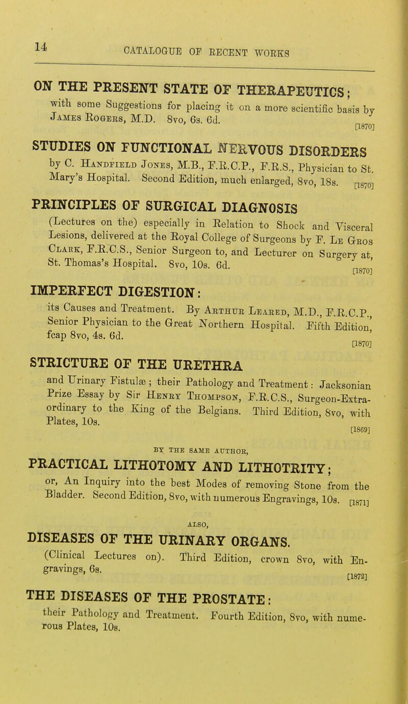 ON THE PRESENT STATE OF THERAPEUTICS; with some Suggestions for placing it on a more scientific basis by James Rogees, M.D. 8vo, 6s. Gd. [1870] STUDIES ON FUNCTIONAL NEEVOUS DISORDERS by C. Handheld Jones, M.B., F.K.C.P., F.R.S., Physician to St. Mary's Hospital. Second Edition, much enlarged, 8vo, 18s. ^wi PRINCIPLES OF SURGICAL DIAGNOSIS (Lectures on the) especially in Relation to Shock and Visceral Lesions, delivered at the Royal College of Surgeons by F. Le Gbos Clark, F.R.C.S., Senior Surgeon to, and Lecturer on Surgery at, St. Thomas's Hospital. 8vo, 10s 6d ' ' [1870] IMPERFECT DIGESTION: its Causes and Treatment. By Aethtte Leased, M.D., F.R.C.P. Senior Physician to the Great Northern Hospital. Fifth Edition! fcap 8vo, 4s. 6d. [1870] STRICTURE OF THE URETHRA and Urinary Fistulas ; their Pathology and Treatment: Jacksonian Prize Essay by Sir Heney Thompson, F.R.C.S., Surgeon-Extra- ordinary to the King of the Belgians. Third Edition, Svo, with Plates, 10s. [1869] BY THE SAME ATTTHOE, PRACTICAL LITHOTOMY AND LITHOTRITY; or, An Inquiry into the best Modes of removing Stone from the Bladder. Second Edition, 8vo, with numerous Engravings, 10s. mv ALSO, DISEASES OF THE URINARY ORGANS. (Clinical Lectures on). Third Edition, crown 8vo, with En- gravings, 68. ° [1872] THE DISEASES OF THE PROSTATE: their Pathology and Treatment. Fourth Edition, Svo, with nume- rous Plates, 10s.