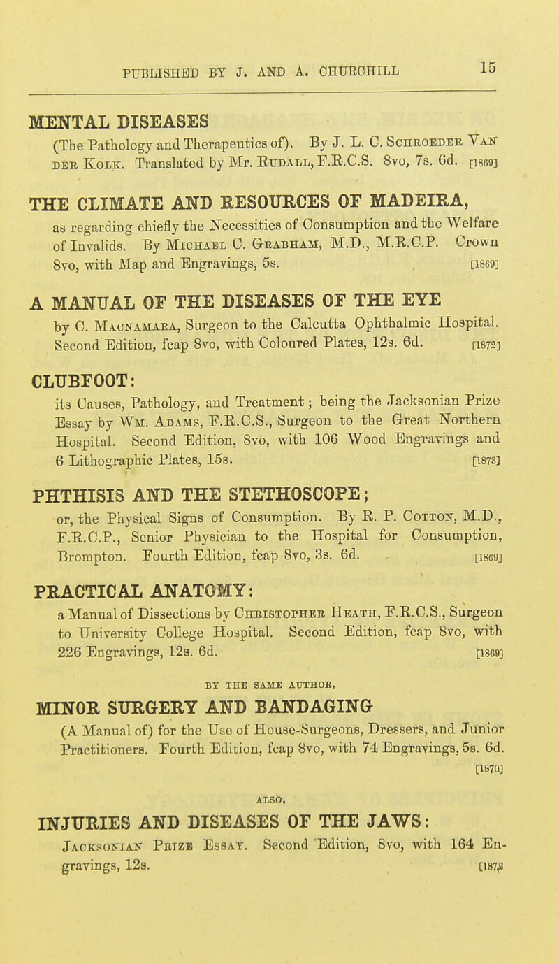 MENTAL DISEASES (The Pathology and Therapeutics of). By J. L. C. Schroeder Van dee Kolk. Translated by Mr. E¥DAEE,r.E.C.S. 8vo, 7s. 6d. [isssn THE CLIMATE AND RESOURCES OF MADEIRA, as regarding chiefly the Necessities of Consumption and the Welfare of Invalids. By Michael C. G-rabham, M.D., M.B.C.P. Crown 8vo, with Map and Engravings, 5s. [1869] A MANUAL OF THE DISEASES OF THE EYE by C. Macnamara, Surgeon to the Calcutta Ophthalmic Hospital. Second Edition, fcap 8vo, with Coloured Plates, 12s. 6d. [1872} CLUBFOOT: its Causes, Pathology, and Treatment; being the Jacksonian Prize Essay by Wm. Adams, E.E.C.S., Surgeon to the Great Northern Hospital. Second Edition, 8vo, with 106 Wood Engravings and 6 Lithographic Plates, 15s. [wsj PHTHISIS AND THE STETHOSCOPE; or, the Physical Signs of Consumption. By R. P. Cotton, M.D., E.B.C.P., Senior Physician to the Hospital for Consumption, Brompton. Fourth Edition, fcap 8vo, 3s. 6d. Li869] PRACTICAL ANATOMY: a Manual of Dissections by Christopher Heath, E.B.C.S., Surgeon to University College Hospital. Second Edition, fcap 8vo, with 226 Engravings, 12s. 6d. [18G9] BY THE SAME ATJTHOE, MINOR SURGERY AND BANDAGING (A Manual of) for the Use of House-Surgeons, Dressers, and Junior Practitioners. Eourth Edition, fcap 8vo, with 74s Engravings, 5s. 6d. [187Q] ALSO, INJURIES AND DISEASES OF THE JAWS: Jacksonian Prtze Essay. Second Edition, 8vo, with 164 En- gravings, 12a. [187,8