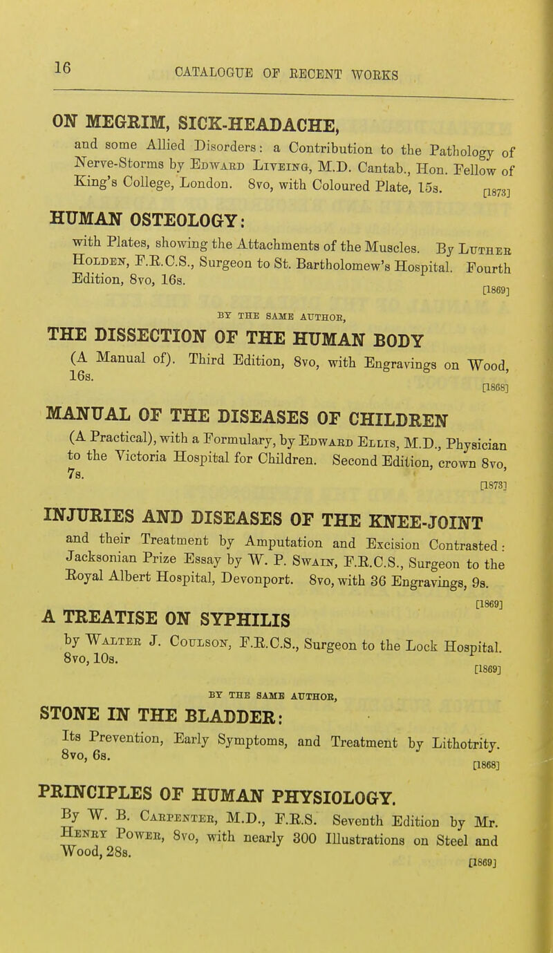 ON MEGRIM, SICK-HEADACHE, and some Allied Disorders: a Contribution to the Pathology of Nerve-Storms by Edwaed Liveing, M.D. Cantab., Hon. Fellow of King's College, London. 8vo, with Coloured Plate, 15s. [1873] HUMAN OSTEOLOGY: with Plates, showing the Attachments of the Muscles. By Luthee Holdek, P.E.C.S, Surgeon to St. Bartholomew's Hospital. Fourth Edition, 8vo, 16s. [1869] BY THE SAME ATTTHOE, THE DISSECTION OF THE HUMAN BODY (A Manual of). Third Edition, 8vo, with Engravings on Wood 16s. [1868] MANUAL OF THE DISEASES OF CHILDREN (A Practical), with a Formulary, by Edwaed Ellis, M.D., Physician to the Victoria Hospital for Children. Second Edition, crown 8vo, [1873] INJURIES AND DISEASES OF THE KNEE-JOINT and their Treatment by Amputation and Excision Contrasted- Jacksonian Prize Essay by W. P. Swaut, F.E.C.S, Surgeon to the Eoyal Albert Hospital, Devonport. 8vo, with 36 Engravings, 9s. [1869] A TREATISE ON SYPHILIS by Walter J. Coulsok, F.E.C.S., Surgeon to the Lock Hospital 8vo, 10s. * ' [1869] BY THE SAME ATTTHOB, STONE IN THE BLADDER: Its Prevention, Early Symptoms, and Treatment by Lithotritv. 8vo, 6s. J J [1868] PRINCIPLES OF HUMAN PHYSIOLOGY. By W. B. Cabpenteb, M.D., F.E.S. Seventh Edition by Mr. Henet Powee, 8vo, with nearly 300 Illustrations on Steel and Wood, 28s. [1869]