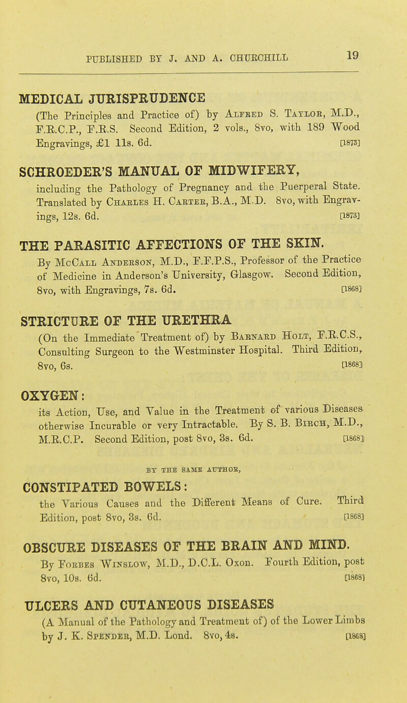 MEDICAL JURISPRUDENCE (The Principles and Practice of) by Alebed S. Tatlob, M.D., F.E.C.P., E.K.S. Second Edition, 2 vols., 8vo, with 189 Wood Engravings, £1 lis. 6d. [1873] SCHROEDER'S MANUAL OF MIDWIFERY, including the Pathology of Pregnancy and the Puerperal State. Translated by Chables H. Cabteb, B.A., M.D. 8vo, with Engrav- ings, 12s. 6d. [1873] THE PARASITIC AFFECTIONS OF THE SKIN. By McCall Andeeson, M.D., E.F.P.S., Professor of the Practice of Medicine in Anderson's University, Glasgow. Second Edition, 8vo, with Engravings, 7s. 6d. [1868] STRICTURE OF THE URETHRA (On the Immediate Treatment of) by Babnabd Holt, E.E.C.S., Consulting Surgeon to the Westminster Hospital. Third Edition, 8vo, 6s. t1868! OXYGEN: its Action, Use, and Value in the Treatment of various Diseases otherwise Incurable or very Intractable. By S. B. Bibch, M.D., M.B.C.P. Second Edition, post 8vo, 3s. 6d. Q868J BY THE SAME AUTHOR, CONSTIPATED BOWELS: the Various Causes and the Different Means of Cure. Third Edition, post 8vo, 3s. 6d. [ises] OBSCURE DISEASES OF THE BRAIN AND MIND. By Eobbes Winslow, M.D., D.C.L. Oxon. Eourth Edition, post 8V0, 10S. 6d. [1868] ULCERS AND CUTANEOUS DISEASES (A Manual of the Pathology and Treatment of) of the Lower Limbs by J. K. Spendeb, M.D. Lond. 8yo,4s. [isgs]