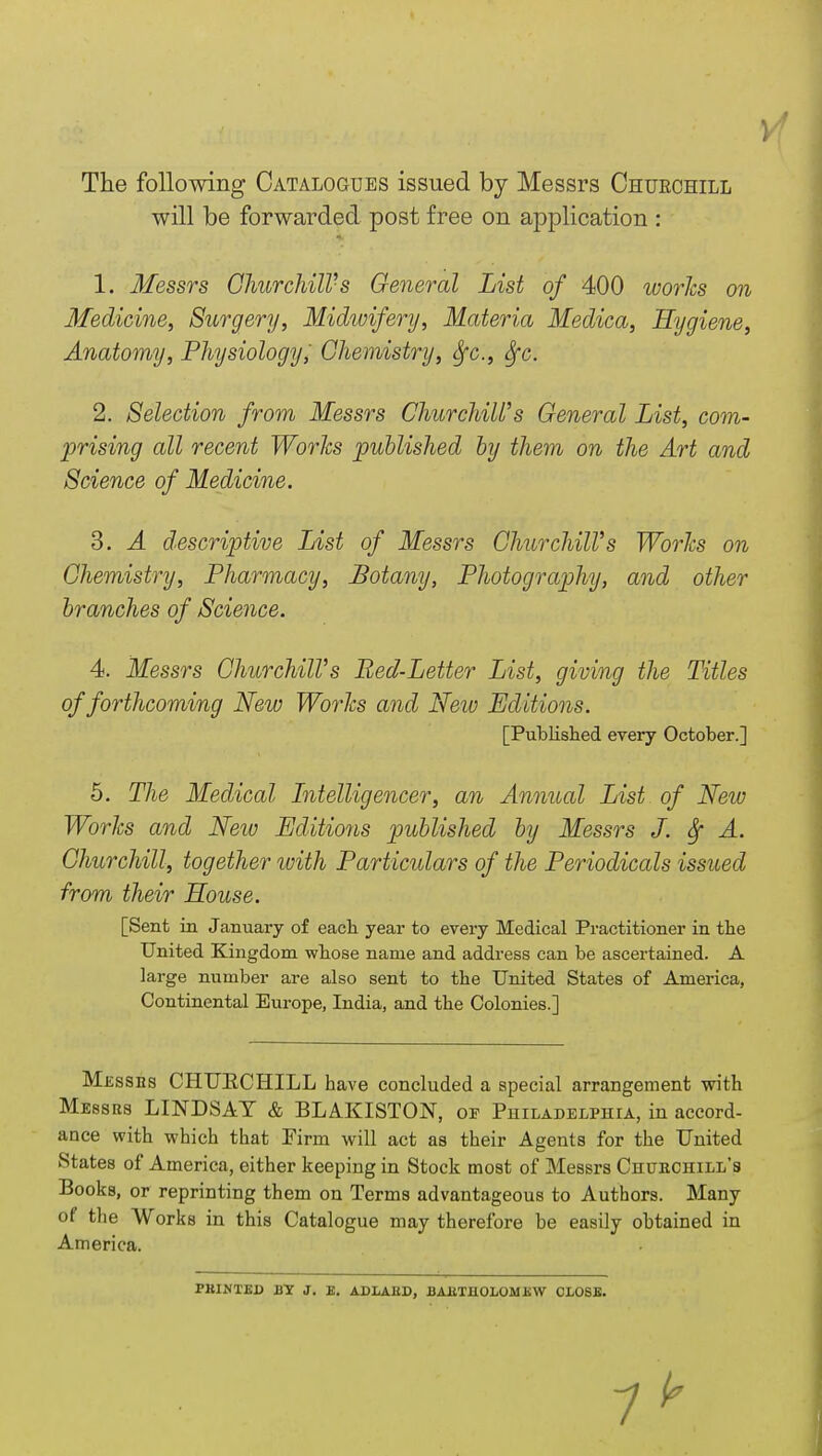 The following Catalogues issued by Messrs Chuechill will be forwarded post free on application : 1. Messrs Churchill-s General List of 400 works on Medicine, Surgery, Midwifery, Materia Medica, Hygiene, Anatomy, Physiology, Chemistry, Sfc, fyc. 2. Selection from Messrs Churchill's General List, com- prising all recent Works published by them on the Art and Science of Medicine. 3. A descriptive List of Messrs ChurchilVs Works on Chemistry, Pharmacy, Botany, Photography, and other branches of Science. 4. Messrs ChurchilVs Bed-Letter List, giving the Titles of forthcoming New Works and New Editions. [Published every October.] 5. The Medical Intelligencer, an Annual List of New Works and Neiv Editions published by Messrs J. A. Churchill, together ivith Particulars of the Periodicals issued from their House. [Sent in January of each year to every Medical Practitioner in the United Kingdom whose name and address can be ascertained. A large number are also sent to the United States of America, Continental Europe, India, and the Colonies.] Messes CHUECHILL have concluded a special arrangement with Messus LINDSAY & BLAKISTON, of Philadelphia, in accord- ance with which that Firm will act as their Agents for the United States of America, either keeping in Stock most of Messrs Chuhchill's Books, or reprinting them on Terms advantageous to Authors. Many of the Works in this Catalogue may therefore be easily obtained in America. FKIM'EJJ BY J. K. ADLAIiD, BAliTUOLOM XW CLOSE. 7 ^