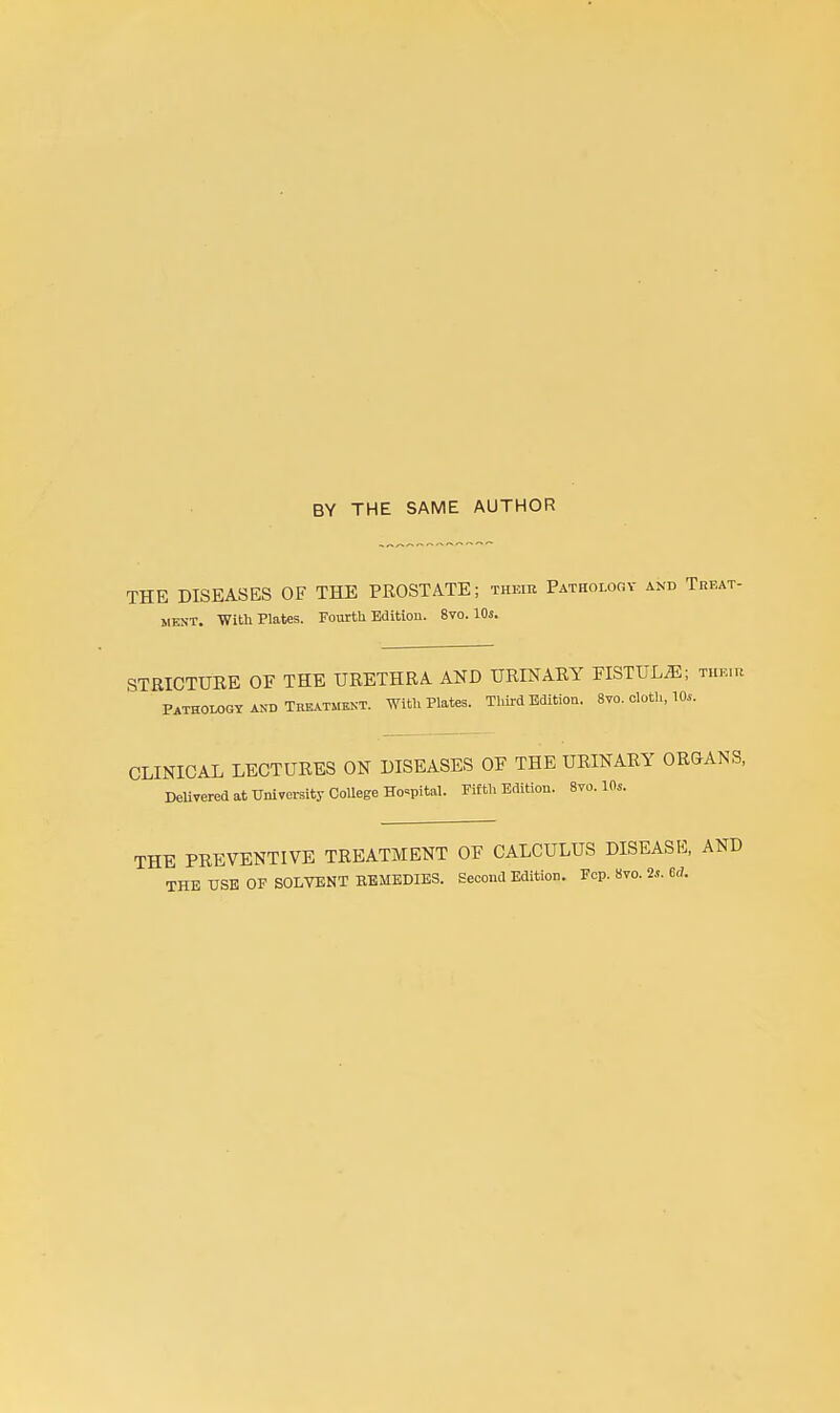 BY THE SAME AUTHOR THE DISEASES OF THE PROSTATE; thkir Pathology and Treat- ment. With Plates. Fourth Edition. 8vo. 10s. STRICTUEE of the urethra and urinary FISTUL55; their Pathology AND TREATMENT. With Plates. Third Edition. 8vo. cloth, 10,,. CLINICAL LECTURES ON DISEASES OF THE URINARY OROANS, DeUvered at University CoUege Hospital. Fifth Edition. 8vo. 10s. THE PREVENTIVE TREATMENT OF CALCULUS DISEASE, AND THE USB OF SOLVENT REMEDIES. Second Edition. Fcp. 8vo. 2s. M.