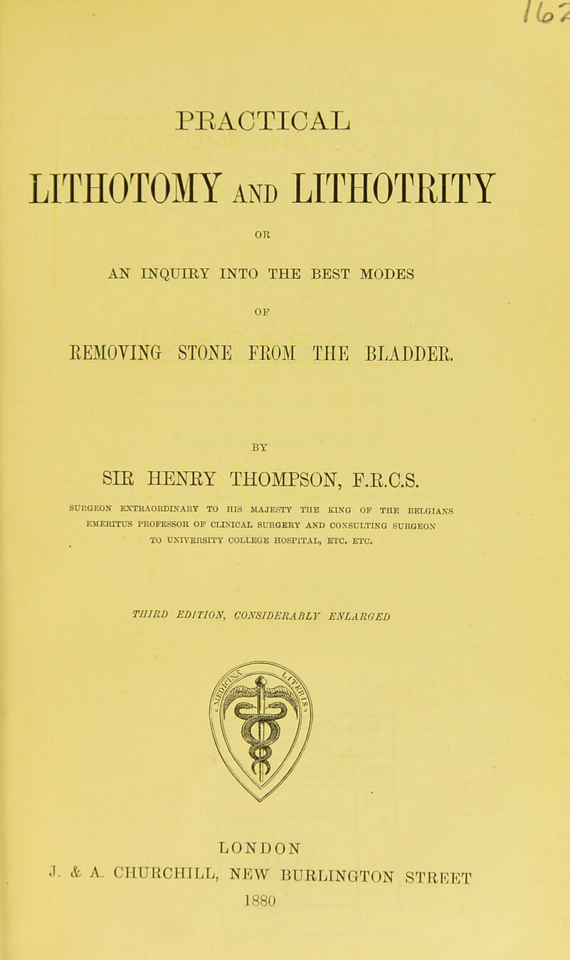 PEACTICAL LITHOTOMY and LITHOTRITY AN INQUIRY INTO THE BEST MODES OF EEMOVINO STONE FEOM THE BLADDEE. BY SIE HENEY THOMPSON, F.E.C.S. SURGKON EXTKAOHDIXAUY to his majesty the king of the BELGIANS EMEIUXnS PBOPESSOn OP CLEilCAL SURGERY AND CONSULTING SUItGEOX TO UNIVERSITY COLLEGE HOSPITAL, ETC. ETC. THIRD EDITION, CONSIDERABLY ENLARGED LONDON .3. & A. CHURCHILL, NEW BURLINGTON STRKET 1880