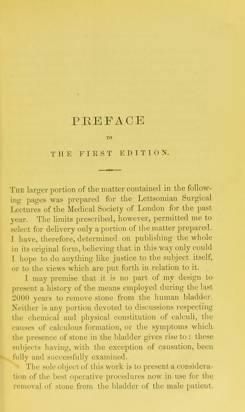 TO THE FIKST EDITION. The larger portion of the matter contained in the follow- ing pages was prepared for the Lettsomian Surgical Lectures of the Medical Society of London for the past year. The hmits prescribed, however, permitted me to select for delivery only a portion of the matter prepared. I have, therefore, determined on pubhshing the whole in its original form,beheving that in this way only could I hope to do anything hke justice to the subject itself, or to the views which are put forth in relation to it. I may premise that it is no part of my design to present a history of the means employed during the last 2000 years to remove stone from the human bladder. Neither is any portion devoted to discussions respecting the chemical and physical constitution of calculi, the causes of calcidous formation, or the symptoms which the presence of stone in the bladder gives rise to : these subjects having, with the exception of causation, been iully and successfully examined. The sole object of this work is to present a considera- tion of the best operative procedures now in use for the removal of stone from the bladder of the male patient.