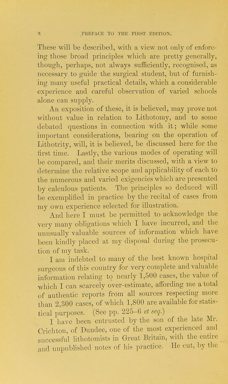 These will be described, with a view not only of enforc- ing those broad principles which are pretty generally, though, perhaps, not always sufficiently, recognised, as necessary to guide the surgical student, but of furnish- ing many useful practical details, which a considerable experience and careful observation of varied schools alone can supply. An exposition of these, it is beheved, may prove not without value in relation to Lithotomy, and to some debated questions in connection with it; while some important considerations, bearing on the operation of Lithotrity, will, it is believed, be discussed here for the hrst time. Lastly, the various modes of operating will be compared, and their merits discussed, with a view to determine the relative scope and apphcabihty of each to the numerous and varied exigencies which are presented by calculous patients. The principles so deduced will be exeraphfied in practice by the recital of cases from my own experience selected for illustration. And here I must be permitted to acknowledge the very many obligations which I have incurred, and the unusually valuable sources of information which have been kindly placed at my disposal during the prosecu- tion of my task. I am indebted to many of the best known hospital surgeons of this country for very complete and valuable information relating to nearly 1,500 cases, the vakie of which I can scarcely over-estimate, affording me a total of authentic reports from all sources respecting more than 2,300 cases, of which 1,800 are available for statis- tical purposes. (See pp. 225-6 et seq.) I have been entrusted by the son of the late Mr. Crichton, of Dundee, one of the most experienced and successful hthotomists in Great Britain, with the entire and unpubhshcd notes of liis practice, lie cut, by the