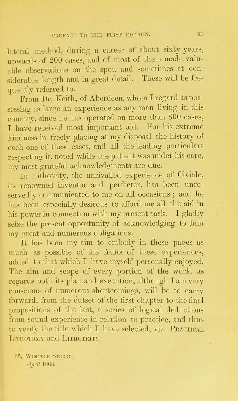 lateral method, during a career of about sixty years, upwards of 200 cases, and of most of them made valu- able observations on the spot, and sometimes at con- siderable length and in great detail. These will be fre- quently referred to. From Dr. Keith, of Aberdeen, whom I regard as pos- sessing as large an experience as any man hving in this country, since he has operated on more than 300 cases, I have received most important aid. For his extreme Idndness in freely placing at my disposal the history of each one of these cases, and all the leading particulars respecting it, noted while the patient was under his care, my most grateful acknowledgments are due. In Lithotrity, the umivalled experience of Civiale, its renowned inventor and perfecter, has been unre- servedly communicated to me on all occasions ; and he has been especially desirous to afford me all the aid in his power in connection with my present task. I gladly seize the present opportunity of acknowledging to him my great and numerous obligations. It has been my aim to embody in these pages as much as possible of the fruits of these experiences, added to that which I have myself personally enjoyed. The aim and scope of every portion of the work, as regards both its plan and execution, although I am very conscious of numerous shortcomings, will be to carry forward, from the outset of the first chapter to the final propositions of the last, a series of logical deductions from sound experience in relation to practice, and thus to verify the title which I have selected, viz. PhacticaLi LrnioTOMY and Litiiotrity. .'35, WjMroLJ! Si'HEEi: AjvU 18U3.