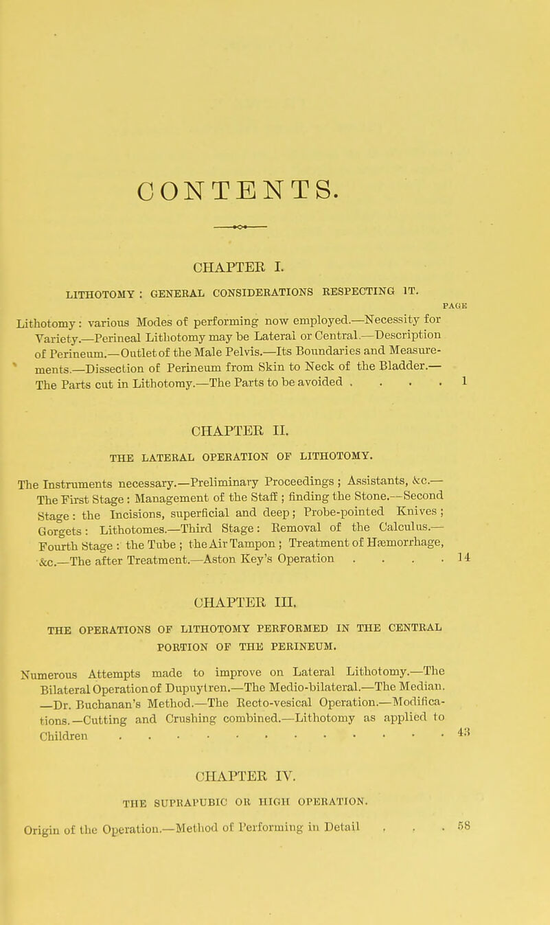 CONTENTS. CHAPTER I. LITHOTOMY : GENERAL CONSIDERATIONS RESPECTING IT. Lithotomy: various Modes of performing now employed.—Necessity for Variety. Perineal Lithotomy may be Lateral or Central.—Description of Perineum.—Outlet of the Male Pelvis.—Its Bonndai-ies and Measure- * ments.—Dissection of Perineum from Skin to Neck of the Bladder.— The Parts cut in Lithotomy.—The Parts to be avoided . . . . CHAPTER II. THE LATERAL OPERATION OF LITHOTOMY. The Instruments necessary.—Preliminary Proceedings ; Assistants, kc— The First Stage : Management of the StafE; finding the Stone.—Second Stage : the Incisions, superficial and deep ; Probe-pointed Knives ; Gorgets : Lithotomes.—Third Stage: Eemoval of the Calculus.— Fourth Stage: the Tube ; the Air Tampon ; Treatment of Hsemorrhage, &c.—The after Treatment.—Aston Key's Operation . . . . CHAPTER III. THE OPERATIONS OF LITHOTOMY PERFORMED IN THE CENTRAL PORTION OF THE PERINEUM. Numerous Attempts made to improve on Lateral Lithotomy.—The Bilateral Operation of Dupuytren.—The Medio-bilateral.—The Median. Dr. Buchanan's Method.—The Eecto-vesical Operation.—Modifica- tions.—Cutting and Crushing combined.—Lithotomy as applied to Children CHAPTER IV. THE SUPRAPUBIC OR HIGH OPERATION. Origin of the Operation.—Method of Performing in Detail 58