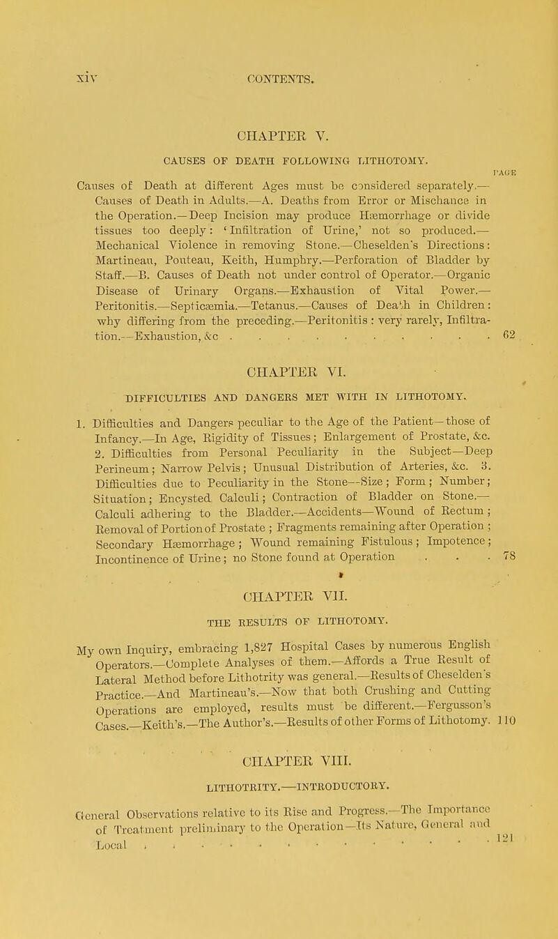 CHAPTER V. CAUSES OF DEATH FOLLOWING LITHOTOMY. Causes of Death at different Ages must be considered separately.— Causes of Deatli in Adults.—A. Deaths from Error or Mischance in the Operation.—Deep Incision may produce Hiemorrliage or divide tissues too deeply: ' Infiltration of Urine,' not so produced.— Mechanical Violence in removing Stone.—Cheseldens Directions: Martineau, Pouteau, Keith, Humphry.—Perforation of Bladder by Staff.—Pi. Causes of Death not under control of Operator.—Organic Disease of Urinary Organs.—Exhaustion of Vital Power.— Peritonitis.—SepficEemia.—Tetanus.—Causes of DeaMi in Cliildren : why differing from the preceding.—Peritonitis : verj' rarely, Infiltra- tion.—Exhaustion, &c ......... . OHA-PTER VI. DIFFICULTIES AND DANGERS MET WITH IN LITHOTOMY. 1. Difliculties and Dangers pecnliar to the Age of the Patient—those of Infancy.—In Age, Rigidity of Tissues; Enlargement of Prostate, &c. 2. Difficulties from Personal Peculiarity in the Subject—Deep Perineum; Narrow Pelvis; Unusual Distribution of Arteries, &c. 3. Difficulties due to Peculiarity in the Stone—Size ; Form ; Number; Situation; Encysted Calculi; Contraction of Bladder on Stone.— Calculi adhering to the Bladder.—Accidents—Wound of Rectum ; Removal of Portion of Prostate ; Fragments remaining after Operation ; Secondary Hajmorrhage ; Wound remaining Fistulous ; Impotence ; Incontinence of Urine; no Stone found at Operation • OHAPTEE, Vll. THE RESULTS OF LITHOTOMY. My own Inquiry, embracing 1,827 Hospital Cases by numerous English Operators.—Complete Analyses of them.—Affords a True Result of Lateral Method before Lithotrity was general.—Results of Cheseldens Practice.—And Martineau's.—Now that both Crushing and Cutting Operations are employed, results must be different.—Fergusson's Cases.—Keith's.—The Author's.—Results of other Forms of Lithotomy. 1 CHAPTER VIII. LITHOTRITY.—INTRODUCTORY. General Observations relative to its Rise and Progress.—Tlie Importance of Treatment preliminary to the Operation-Its Nature, General nud Local . i