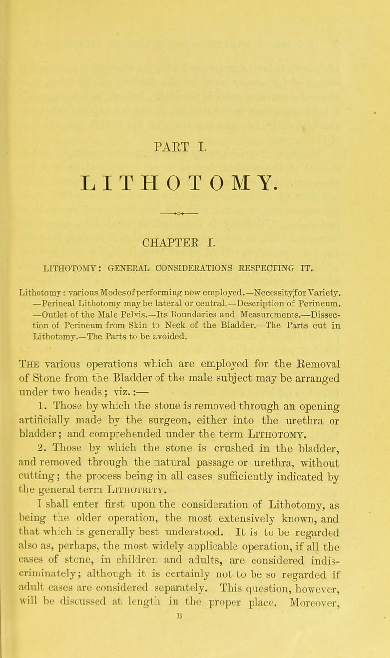 LITHOTOMY. CHAPTEK I. LITHOTOMY: GENERAL CONSIDERATIONS RESPECTING IT. Lithotomy: various Modes of performing now employed.—Necessityjf or Variety. —Perineal Lithotomy maybe lateral or central.—Description of Perineum. —Outlet of the Male Pelvis.—Its Boundaries and Measurements.—Dissec- tion of Perineum from Skin to Neck of the Bladder.—The Parts ciit in Lithotomy.—The Parts to be avoided. The various operations which are employed for the Eemoval of Stone from the Bladder of the male subject may be arranged under two heads; viz.:— 1. Those by which the stone is removed through an opening artificially made by the surgeon, either into the urethra or bladder; and comprehended under the term Lithotomy. 2. Those by which the stone is crushed in the bladder, and removed through the natural passage or urethra, without cutting; the process being in all cases sufficiently indicated by the general term Lithotrity. I shall enter first upon the consideration of Lithotomy, as being the older operation, the most extensively known, and that which is generally best understood. It is to be regarded also as, perhaps, the most widely applicable operation, if all the cases of stone, in children and adults, are considered indis- criminately ; although it is certainly not to be so regarded if adult cases are considered separately. This question, however, will be discussed at length in the proper place. Moreover, B
