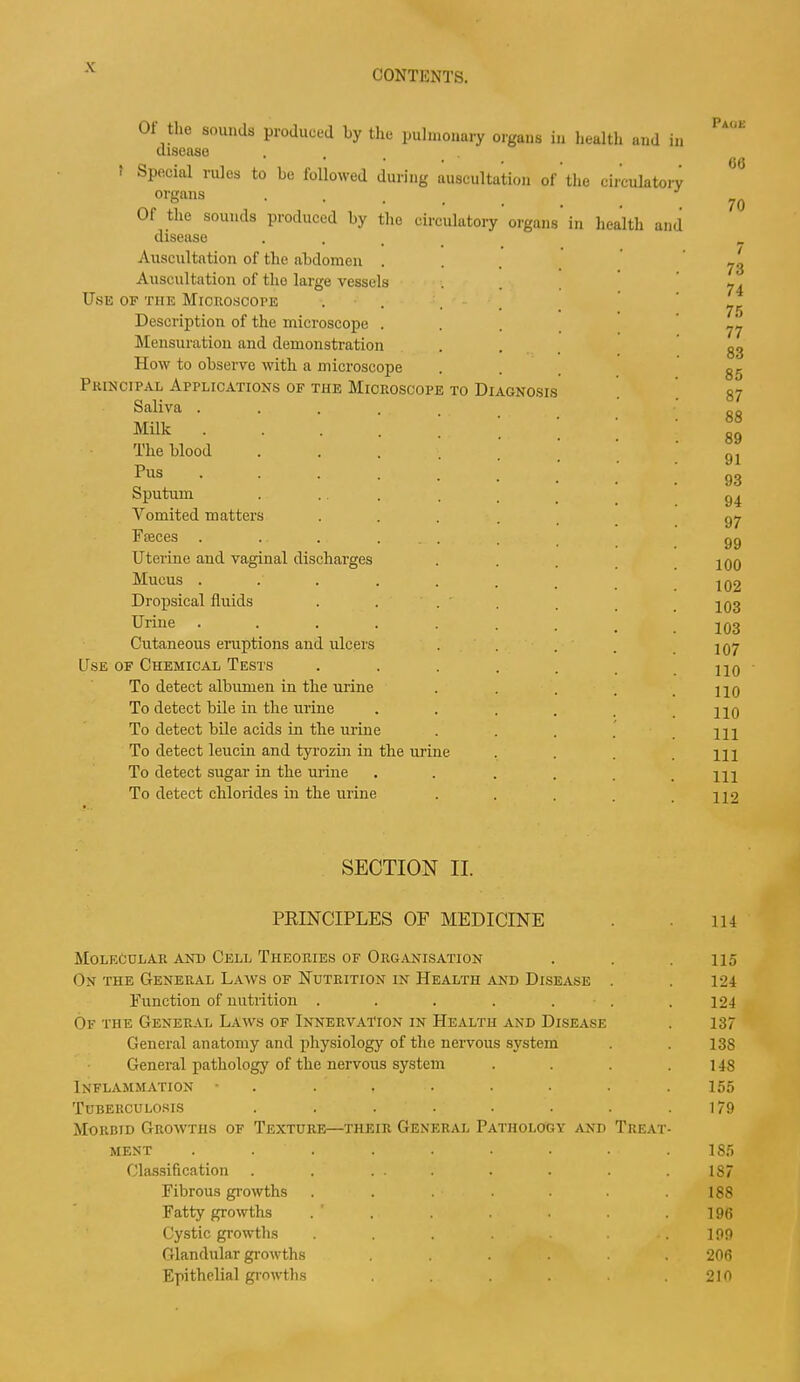 CONTENTS. 01 the sounds produced by the pulmonary organs in health and disease in to Diagnosis ■ Special rules to be followed during auscultati organs Of the sounds produced by the circulatory disease Auscultation of the abdomen . Auscultation of tlio large vessels Use of the Microscope Description of the microscope . Mensuration and demonstration How to observe with a microscope Principal Applications of the Microscop Saliva . Milk . The blood Pus Sputum Vomited matters Fieces . Uterine and vaginal discharges Mucus . Dropsical fluids Urine Cutaneous eruptions and ulcers Use of Chemical Tests To detect albumen in the urine To detect bile in the urine To detect bile acids in the mine To detect leucin and tyrozin in the min To detect sugar in the urine To detect chlorides in the urine ion ol organs the ci in health and culatory Pace 66 70 7 73 74 75 77 83 85 87 88 89 91 93 94 97 99 100 102 103 103 107 110 110 110 111 111 111 112 SECTION II. PRINCIPLES OF MEDICINE . 114 Molecular and Cell Theories of Organisation . . .115 On the General Laws of Nutrition in Health and Disease . . 124 Function of nutrition ....... 124 Of the General Laws of Innervation in Health and Disease . 137 General anatomy and physiology of the nervous system . . 138 General pathology of the nervous system . . . .148 Inflammation • . . , . . . . .155 Tuberculosis . . . . . . . .179 Morbid Growths of Texture—their General Pathology and Treat- ment ......... 185 Classification . . ... . . . . 1S7 Fibrous growths ....... 188 Fatty growths . . . . . . .196 Cystic growths . . . . . .199 Glandular growths ...... 206 Epithelial growths . . . . . .210