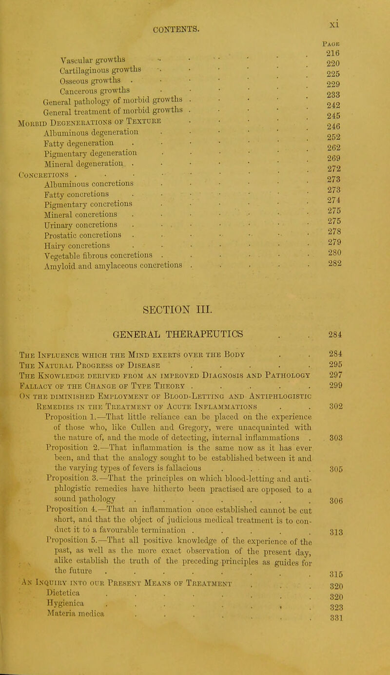 Vascular growths Cartilaginous growths Osseous growths Cancerous growths General pathology of morbid growths General treatment of morbid growths Morbid Degenerations of Texture Albuminous degeneration Fatty degeneration Pigmentary degeneration Mineral degeneration . Concretions . Albuminous concretions Fatty concretions Pigmentary concretions Mineral concretions Urinary concretions Prostatic concretions Hairy concretions Vegetable fibrous concretions . Amyloid and amylaceous concretions SECTION III. GENERAL THERAPEUTICS The Influence which the Mind exerts oyer the Body The Natural Progress of Disease The Knowledge derived from an improved Diagnosis and Pathology Fallacy of the Change of Type Theory ..... On the diminished Employment of Blood-Letting and Antiphlogistic Remedies in the Treatment of Acute Inflammations Proposition 1.—That little reliance can be placed on the experience of those who, like Cullen and Gregory, were unacquainted witli the nature of, and the mode of detecting, internal inflammations Proposition 2.-—That inflammation is the same now as it has ever been, and that the analogy sought to be established between it and the varying types of fevers is fallacious .... Propositions.—That the principles on which blood-letting and anti- phlogistic remedies have hitherto been practised are opposed to a sound pathology . . . . Proposition 4.—That an inflammation once established cannot be cut short, and that the object of judicious medical treatment is to con- duct it to a favourable termination .... Proposition5.—That all positive knoivledge of the experience of the past, as well as the more exact observation of the present day, alike establish the truth of the preceding principles as guides for the future ...... An Inquiry into our Present Means of Treatment Dietetica ...... Hygienica ...... t Materia medica xi Page 216 220 225 229 233 242 245 246 252 262 269 272 273 273 274 275 275 278 279 280 282 284 284 295 297 299 302 303 305 306 313 315 320 320 323 331