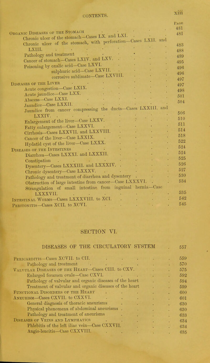 Xlll Organic Diseases of the Stomach • • Chronic ulcer of the stomach—Cases LX. ami LAI. ■ Chronic ulcer of the stomach, with perforation—Cas LXIII. •••••• es Pathology and treatment Cancer of stomach—Cases LXIV. and LX\ . • Poisoning by oxalic acid—Case LXVI. sulphuric acid—Case LXVI I. corrosive sublimate—Case LXVI II. LXII. and Diseases of the Liver • Acute congestion—Case LXIX. Acute jaundice—Case LXX. Abscess—Case LXXI. Jaundice—Case LXXII. • • ' Jaundice from cancer compressing the ducts—Cases LXXIV Enlargement of the liver—Case LXXV. Fatty enlargement—Case LXXVI. Cirrhosis—Cases LXXVII. and LXXVIII. Cancer of the liver—Case LXXIX. Hydatid cyst of the liver—Case LXXX. Diseases of the Intestines • Diarrhoea—Cases LXXXI. and LXXXII. LXX II. am Constipation . Dysentery—Cases LXXXIII. and LX XXIA . . Chronic dysentery—Case LXXXV. Pathology and treatment of diarrhoea and dysentery Obstruction of large intestine from cancer—Case LXXXVI. Strangulation of small intestine from inguinal hernia— LXXXVII Case Intestinal Worms—Cases LXXXVIII. to XCI. Peritonitis—Cases XCII. to XCVI. SECTION VI. DISEASES OF THE CIRCULATORY SYSTEM Pericarditis—Cases XOVII. to CIT. .... Pathology and treatment ..... Valvular Diseases of the Heart—Cases CIIT. to CXV. Enlarged foramen ovale—Case CXVI. Pathology of valvular and organic diseases of the heart Treatment of valvular and organic diseases of the heart Functional Disorders of the Heart .... Aneurism—Cases CXVII. to CXXVI. .... General diagnosis of thoracic aneurisms Physical phenomena of abdominal aneurisms . Pathology and treatment of aneurisms Diseases of Veins and Lymphatics . Phlebitis of the left iliac vein—Case CXXVII. Angio-leucitis—Case CXXVIII. .... Paok 481 481 483 488 489 495 496 496 497 497 498 501 504 506 510 511 514 518 522 524 524 525 526 527 530 534 535 542 545 557 559 570 575 592 594 599 600 601 630 630 633 634 634 635