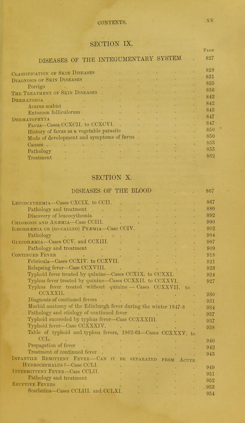 SECTION IX. DISEASES OF THE INTEGUMENTARY SYSTEM Classification of Skin Diseases Diagnosis of Skin Diseases Porrigo . The Treatment of Skin Diseases . Dermatozoa • Acarus scabiei Entozoon folliculorum Dermatophyta .... Favus—Cases CCXCII. to CCXCVI. History of favus as a vegetable parasite Mode of development and symptoms of favus Causes . . • • Pathology .... Treatment .... SECTION X. DISEASES OF THE BLOOD Leucocythemia—Cases CXCIX. to CCII. Pathology and treatment ...... Discovery of leucocythemia ...... Chlorosis and Anemia—Case CCIII. . . . . . Ichorhiemia or (so-called) Py/Emia—Case CCIV. Pathology ........ Glycoiiasmia—Cases CCY. and CCXIII. . . . . . Pathology and treatment ...... Continued Fever ........ Febricula—Cases CCXIV. to CCXVII. . Relapsing fever—Case CCXVII1. . . . . . Typhoid fever treated by quinine—Cases CCXIX. to CCXXI. Typhus fever treated by quinine—Cases CCXXII. to CCXXVI. Typhus fever treated without quinine — Cases CCXXVII. to CCXXXII. ....... Diagnosis of continued fevers ...... Morbid anatomy of the Edinburgh fever during the winter 1847-8 Pathology and etiology of continued fever .... Typhoid succeeded by typhus fever—Case CCXXXIII. Typhoid fever—Case CCXXXIY. Table of typhoid and typhus fevers, 1862-63—Cases CCXXXV. to CCL. Propagation of fever ...... Treatment of continued fever ..... Infantile Remittent Fever—Can it be separated from Acute Hydrocephalus ?—Case CCLI. Intermittent Fever—Case CCL1T. Pathology and treatment . Eruptive Fevers ..... Scarlatina—Cases CCLIII. and CCLXI. Page 827 828 831 835 836 842 842 845 847 847 850 850 853 855 862 867 867 880 892 900 902 904 907 909 918 921 923 924 927 930 931 934 937 937 938 940 942 945 949 951 952 953 954