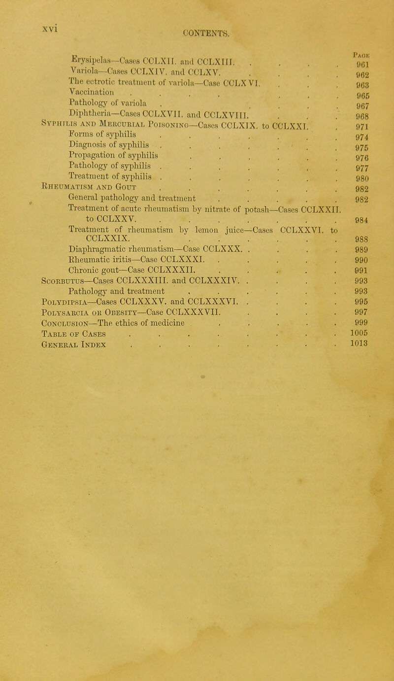 CONTENTS. Erysipelas—Cases CCLXII. ami CGLXIII. .... 061' Variola—Cases CCLX IV. ami CCLXV. .... oo<2 The ectrotic treatment of variola—Case CCLX VI. . . .963 Vaccination .... 935 Pathology of variola . 997 Diphtheria—Cases CCLXVJI. and CCLXVII1. . . . 968 Syphilis AND Mercurial Poisoning—Cases CCLXIX. to CCLXXI. . 971 Forms of syphilis ..... 974 Diagnosis of syphilis ...... 975 Propagation of syphilis ...... 976 Pathology of syphilis ....... 977 Treatment of syphilis ....... 980 Rheumatism and Gout ....... 982 General pathology and treatment ..... 982 Treatment of acute rheumatism by nitrate of potash—Cases CCLXXII. to CCLXXV. . 984 Treatment of rheumatism by lemon juice—Cases CCLXXV1. to CCLXXIX. 988 Diaphragmatic rheumatism—Case CCLX XX. .... 989 Rheumatic iritis—Case CCLXXXI. ..... 990 Chronic gout—Case CCLXXXII. ..... 891 Scorbutus—Cases CCLXXXIII. and CCLXXXIV 993 Pathology and treatment ...... 993 Polydipsia—Cases CCLXXXV. and CCLXXXVI. .... 995 Polysarcia or Obesity—Case CCLXXXVII. .... 997 Conclusion—The ethics of medicine ..... 999 Table of Cases ........ 1005 General Index . . . . . • • .1013