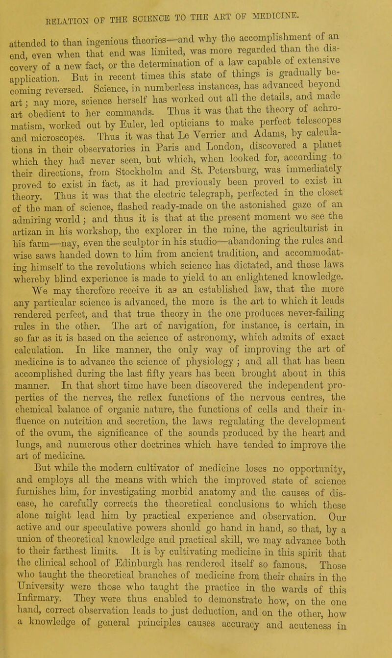 attended to than ingenious theories—and why the accomplishment of an end even when that end was limited, was more regarded than the dis- covery of a new fact, or the determination of a law capable of extensive application. But in recent times this state of things is gradual y e- comiim reversed. Science, in numberless instances, has advanced beyond art • nay more, science herself has worked out all the details, and made art 'obedient to her commands. Thus it was that the theory of achro- matism, worked out by Euler, led opticians to make perfect telescopes and microscopes. Thus it was that Le Terrier and Adams, by calcula- tions in their observatories in Paris and London, discovered a plane which they had never seen, but which, when looked for, according to their directions, from Stockholm and St. Petersburg, was immediately proved to exist in fact, as it had previously been proved to exist m theory. Thus it was that the electric telegraph, perfected in the closet of the man of science, flashed ready-made on the astonished gaze of an admiring world; and thus it is that at the present moment we see the artizan in his workshop, the explorer in the mine, the agriculturist in his farm—nay, even the sculptor in his studio—abandoning the rules and wise saws handed down to him from ancient tradition, and accommodat- ing himself to the revolutions which science has dictated, and those laws whereby blind experience is made to yield to an enlightened knowledge. We may therefore receive it as an established law, that the more any particular science is advanced, the more is the -art to which it leads rendered perfect, and that true theory in the one produces never-failing rules in the other. The art of navigation, for instance, is certain, in so far as it is based on the science of astronomy, which admits of exact- calculation. In like manner, the only way of improving the art of medicine is to advance the science of physiology ; and all that has been accomplished during the last fifty years has been brought about in this manner. In that short time have been discovered the independent pro- perties of the nerves, the reflex functions of the nervous centres, the chemical balance of organic nature, the functions of cells and their in- fluence on nutrition and secretion, the laws regulating the development of the ovum, the significance of the sounds produced by the heart and lungs, and numerous other doctrines which have tended to improve the art of medicine. But while the modern cultivator of medicine loses no opportunity, and employs all the means with which the improved state of science furnishes him, for investigating morbid anatomy and the causes of dis- ease, he carefully corrects the theoretical conclusions to which these alone might lead him by practical experience and observation. Our active and our speculative powers should go hand in hand, so that, by a union of theoretical knowledge and practical skill, we may advance both to their farthest limits. It is by cultivating medicine in this spirit that the clinical school of Edinburgh has rendered itself so famous. Those who taught the theoretical branches of medicine from their chairs in the University were those who taught the practice in the wards of this Infirmary. They were thus enabled to demonstrate how, on the one hand, correct observation leads to just deduction, and on the other, how a knowledge of general principles causes accuracy and acuteness in