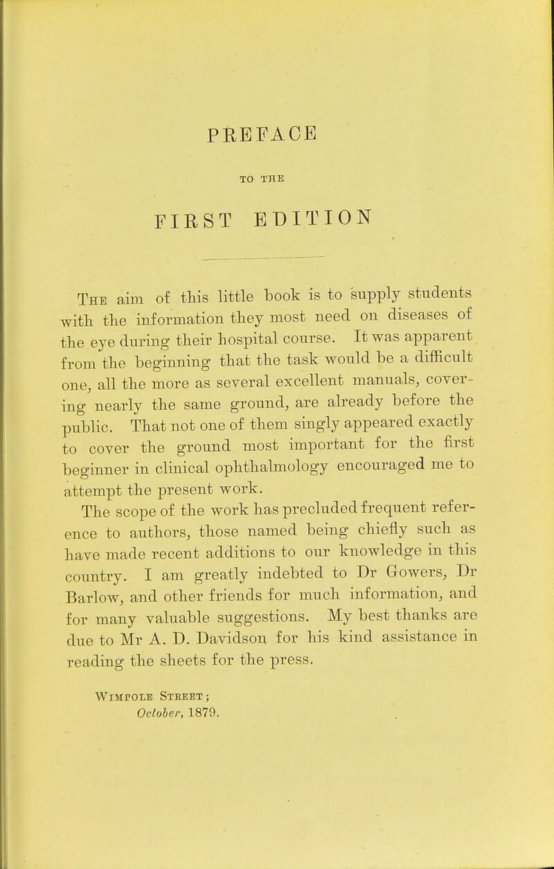 PREFACE TO THE FIRST EDITION The aim of this little book is to supply students with the information they most need on diseases of the eye during their hospital course. It was apparent from the beginning that the task would be a difficult one, all the more as several excellent manuals, coyer- ing nearly the same ground, are already before the public. That not one of them singly appeared exactly to cover the ground most important for the first beginner in clinical ophthalmology encouraged me to attempt the present work. The scope of the work has precluded frequent refer- ence to authors, those named being chiefly such as have made recent additions to our knowledge in this country. I am greatly indebted to Dr Gowers, Dr Barlow, and other friends for much information, and for many valuable suggestions. My best thanks are due to Mr A. D. Davidson for his kind assistance in reading the sheets for the press. WiMPOLE Street; Oclober, 1879.