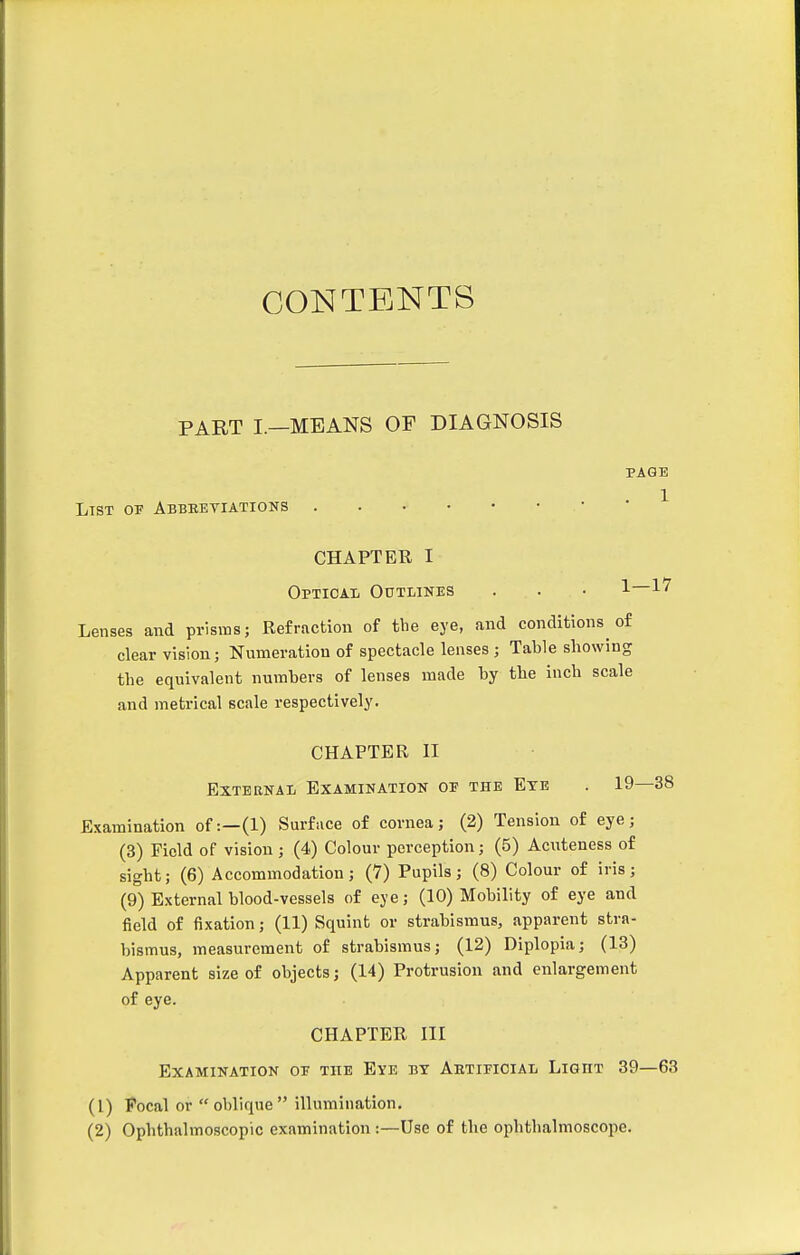 CONTENTS PART I.—MEANS OF DIAGNOSIS PAGE . 1 List of Abbeetiations . . • • • • • CHAPTER I Optioai Outlines . . • 1 ^'^ Lenses and prisms; Refraction of tbe eye, and conditions of clear vision; Numeration of spectacle lenses ; Table showing the equivalent numbers of lenses made by the inch scale and metrical scale respectively. CHAPTER II External Examination of the Eye . 19—38 Examination of:—(1) Surface of cornea; (2) Tension of eye; (3) Field of vision ; (4) Colour perception; (5) Acuteness of sight; (6) Accommodation; (7) Pupils; (8) Colour of iris; (9) External blood-vessels of eye; (10) Mobility of eye and field of fixation; (11) Squint or strabismus, apparent stra- bismus, measurement of strabismus; (12) Diplopia; (13) Apparent size of objects; (14) Protrusion and enlargement of eye. CHAPTER III Examination of the Eye by Artificial Light 39—63 (1) Focal or oblique illumination. (2) Ophthalmoscopic examination :—Use of the ophthalmoscope.