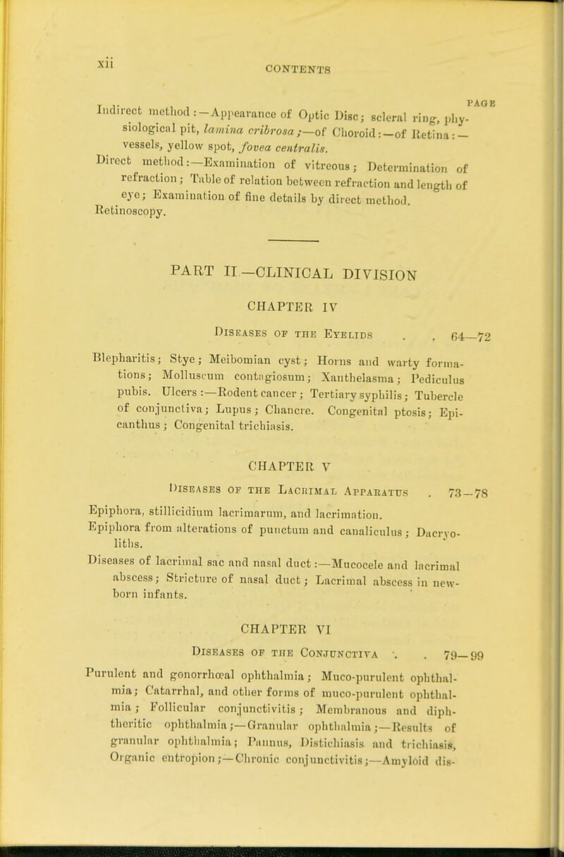 XJl CONTENTS Indirect method :-Appearance of Optic Disc; scleral ring, phy- siological pit, lamina cribrosa;~o[ Choroid:-of Retina :- vessels, yellow spot, fovea centralis. Direct method.—Examination of vitreous; Determination of refraction; Table of relation between refraction and length of eye; Examination of fine details by direct method. Retinoscopy. PAGE PART II—CLINICAL DIVISION CHAPTER IV Diseases of the Eyelids . . 64—72 Blepharitis; Stye; Meibomian cyst; Horns and warty forma- tions; Molluscum contngiosum; Xanthelasma; Pediculus pubis. Ulcers :—Rodent cancer ; Tertiary syphilis; Tubercle of conjunctiva; Lupus; Chancre. Congenital ptosis; Epi- canthus; Congenital trichiasis. CHAPTER V Diseases of the Lacrimal Appakatus . 73—78 Epiphora, stillicidium lacrimarum, and lacriraation. Epiphora from alterations of punctum and canaliculus • Dacryo- liths. Diseases of lacrimal sac and nasal duct:—Mucocele and lacrimal abscess; Stricture of nasal duct; Lacrimal abscess in new- born infants. CHAPTER VI Diseases of the Conjunctiva •. . 79—99 Purulent and gonorrhoea] ophthalmia; Muco-purulent ophthal- mia; Catarrhal, and otiier forms of muco-punilcnt ophthal- mia ; Follicular conjunctivitis; Membranous and diph- theritic ophthalmia;—Granular ophthalmia;—Results of granular ophthalmia; Pannus, Distichiasis and trichiasis. Organic enti-opion;—Ciironic conjunctivitis;—Amyloid dis-