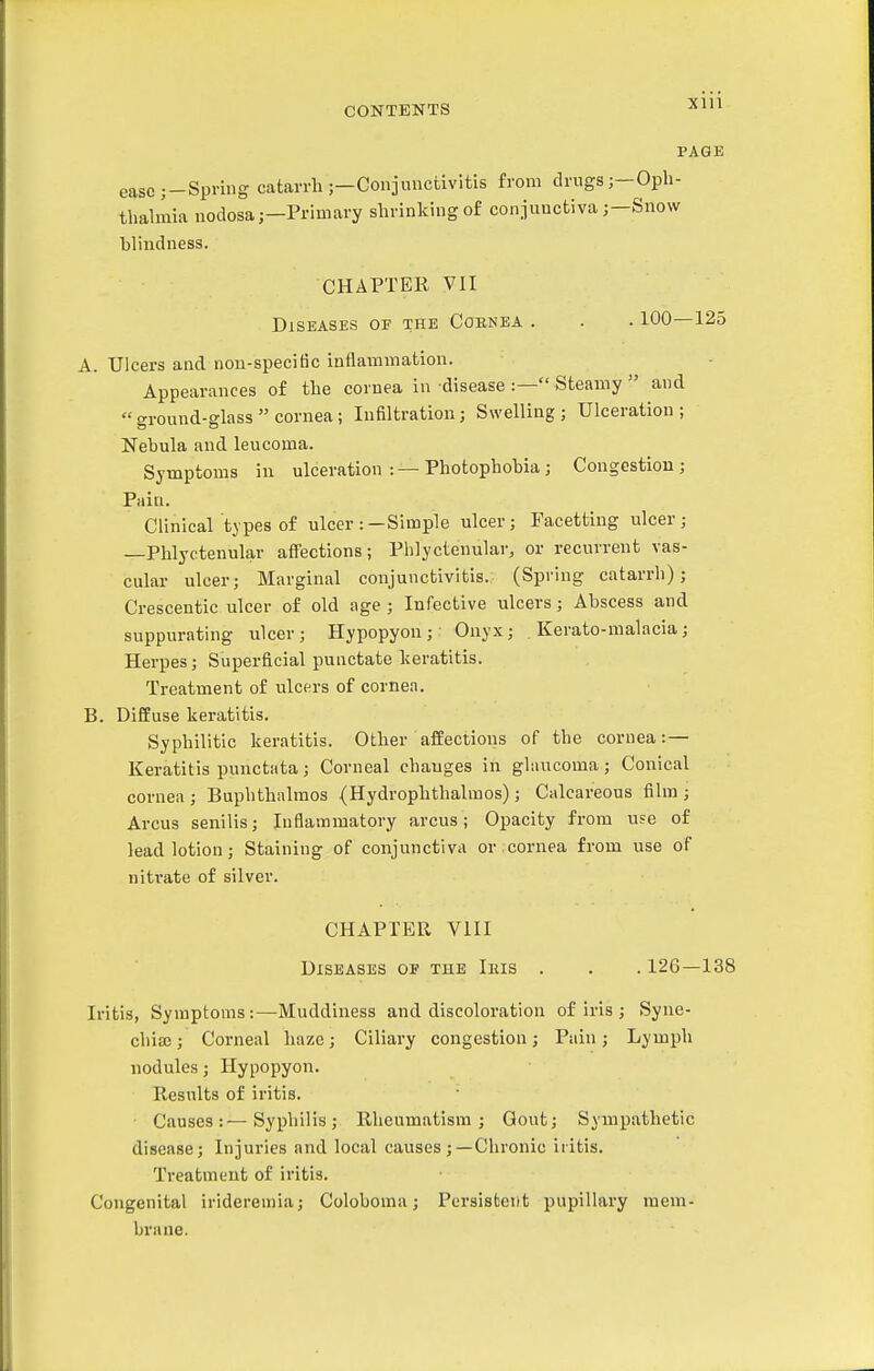 Xlll PAGE eascj-Spring catarrh ;—Coniunctivitis from drugs ;-Oph- thalmia nodosa;—Primary shrinking of conjunctivaSnow blindness. CHAPTER VII Diseases of the Coenea . . . 100—125 A. Ulcers and nou-speciBc inflammation. Appearances of the cornea in disease :— Steamy  and  ground-glass  cornea; Infiltration; Swelling ; Ulceration ; Nebula and leucoma. Symptoms in ulceration :—Photophobia; Congestion; Pain. Clinical types of ulcer:—Simple ulcer; Facetting ulcer; —Phlyctenular aflections; Phlyctenular, or recurrent vas- cular ulcer; Marginal conjunctivitis. (Spring catarrh); Crescentic ulcer of old age; Infective ulcers; Abscess and suppurating ulcer; Hypopyon; Onyx; Kerato-malacia; Herpes; Superficial punctate keratitis. Treatment of ulcers of cornea. B. Diffuse keratitis. Syphilitic keratitis. Other affections of the cornea: — Keratitis punctata; Corneal chauges in glaucoma; Conical cornea ; Buphthalmos (Hydrophthalmos); Calcareous film ; Arcus senilis; Inflammatory arcus; Opacity from u?e of lead lotion; Staining of conjunctiva or cornea from use of nitrate of silver. CHAPTER VIII Diseases of the Iius . . . 126—138 Iritis, Symptoms:—Muddiness and discoloration of iris ; Syne- chia) ; Corneal haze; Ciliary congestion; Pain ; Lymph nodules; Hypopyon. Results of iritis. Causes:—Syphilis; Rheumatism; Gout; Sympathetic disease; Injuries and local causes ;—Chronic iritis. Treatment of iritis. Congenital irideremia; Coloboma; Persistent pupillary mem- brane.