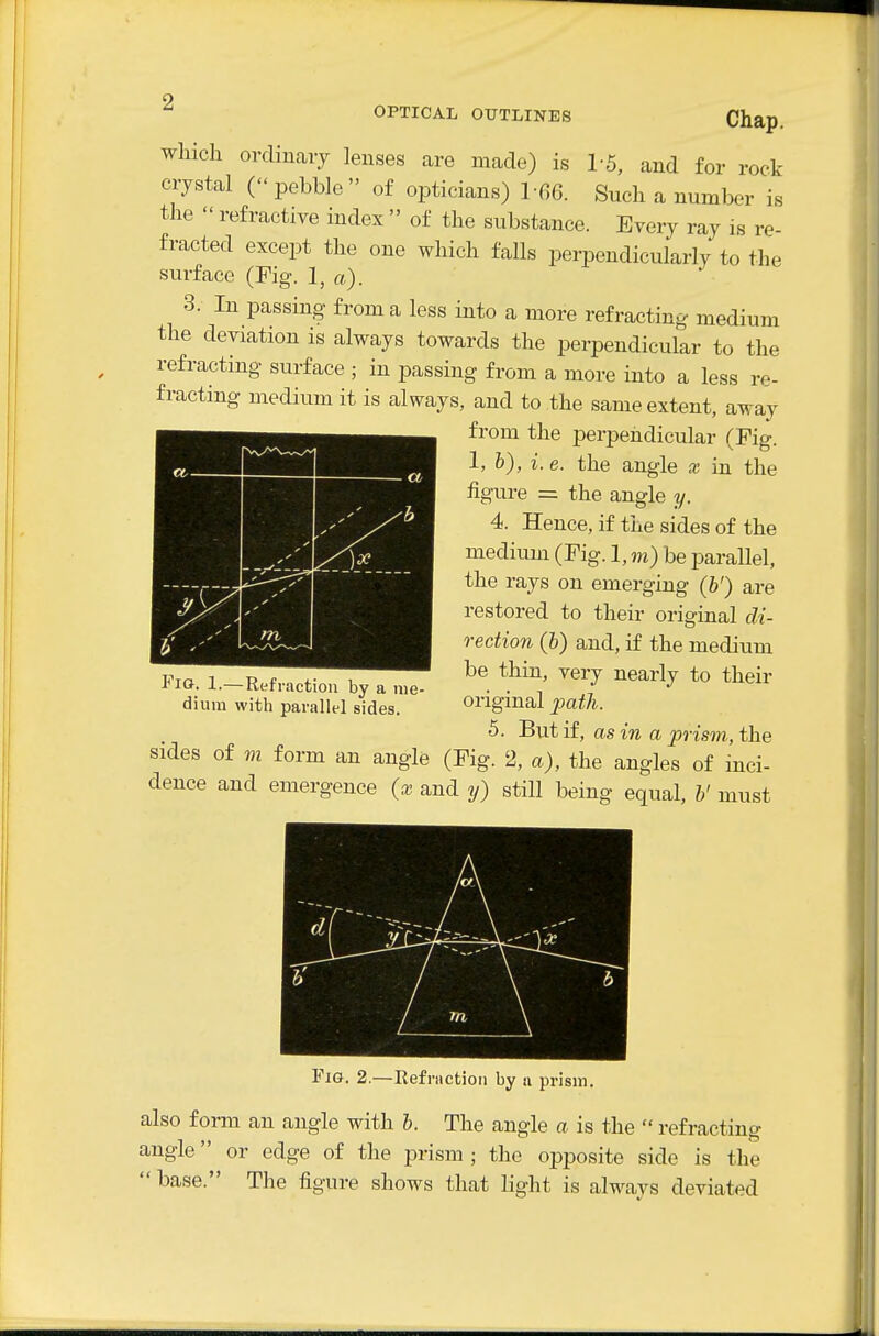 which ordinary lenses are made) is 1-5, and for rock crystal (pebble of opticians) 1-66. Such a number is the  refractive index  of the substance. Every ray is re- fracted except the one which falls perpendicularly to the surface (Fig. 1, a). 3. In passing from a less into a more refracting medium the deviation is always towards the perpendicular to the refracting surface ; in passing from a more into a less re- fracting medium it is always, and to the same extent, away from the perpendicular (Fig. 1, b), i.e. the angle x in the figure = the angle y. 4. Hence, if the sides of the medium (Fig. 1, m) be parallel, the rays on emerging (b') are restored to their original di- rection (b) and, if the medium be thin, very nearly to their original path. 5. But if, as in a prism, the sides of m form an angle (Fig. 2, a), the angles of inci- dence and emergence (x and y) still being equal, b' must Fio. 1.—Refraction by a me- dium with parallel sides. d 'x Fig. 2.—Refnietion by a prism, also form an angle with b. The angle a is the  refracting angle or edge of the prism ; the opposite side is the  base. The figure shows that light is always deviated