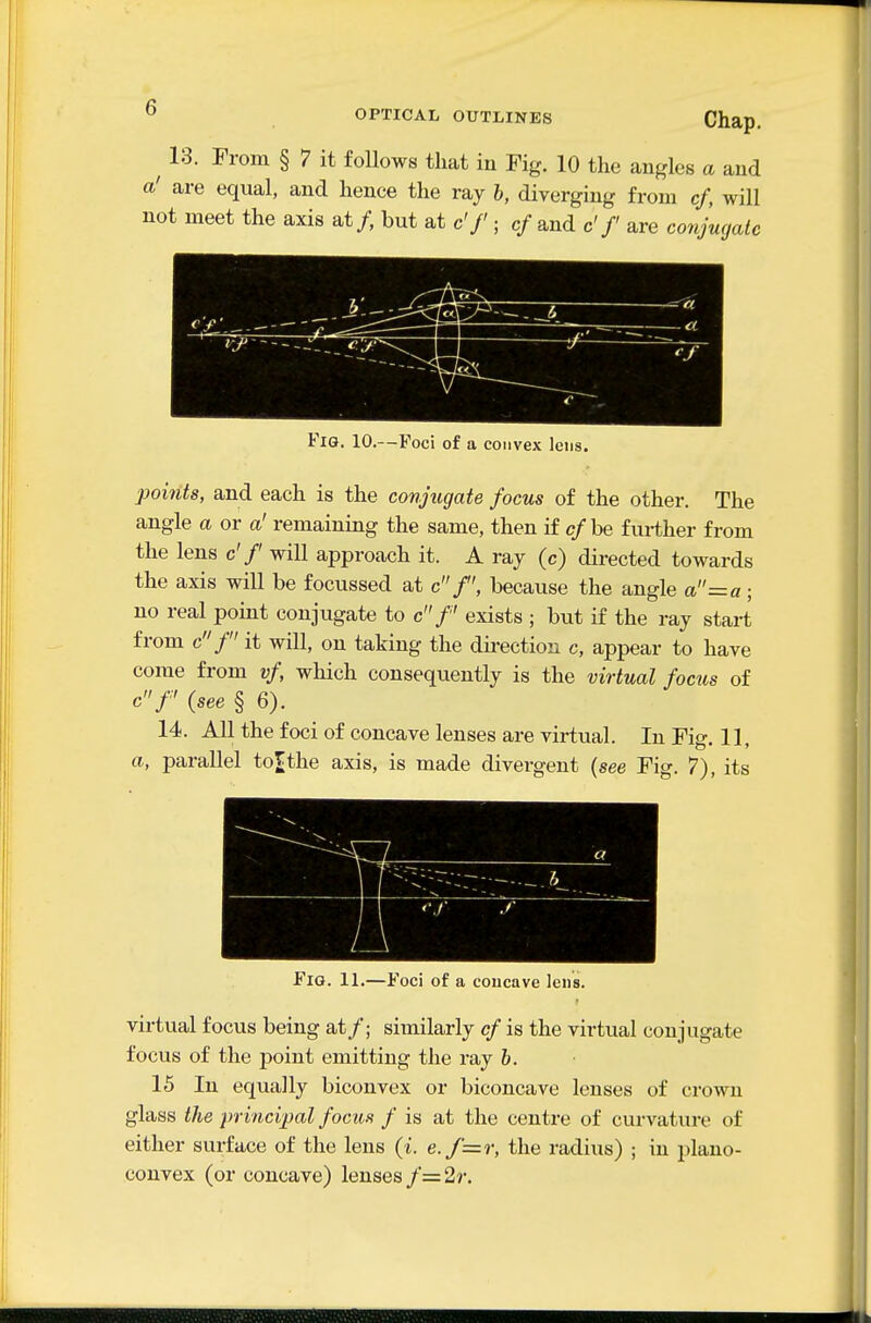 13. Chap. From § 7 it follows that in Fig. 10 the angles a and a' are equal, and hence the ray h, diverging from cf, will not meet the axis at/, but at c'f ■ cf and c'/ are conjmjalc Fig. 10.—Foci of a convex lens. 2}oints, and each is the conjugate focus of the other. The angle a or a' remaining the same, then if cf be further from the lens c'/ will approach it. A ray (c) directed towards the axis will be focussed at cf, because the angle a=a; no real point conjugate to c f exists ; but if the ray start from cf it will, on taking the direction c, appear to have come from vf, which consequently is the virtual focus of cf {see § 6). 14. All the foci of concave lenses are virtual. In Fig. 11, a, parallel to^the axis, is made divergent {see Fig. 7), its Fig. 11.—Foci of a concave lens. virtual focus being at/; similarly cf is the virtual conjugate focus of the point emitting the ray h. 15 In equally biconvex or biconcave lenses of crown glass the principal focus f is at the centre of curvature of either surface of the lens (i. e.f=r, the radius) ; in plano- convex (or concave) lenses f=2r.