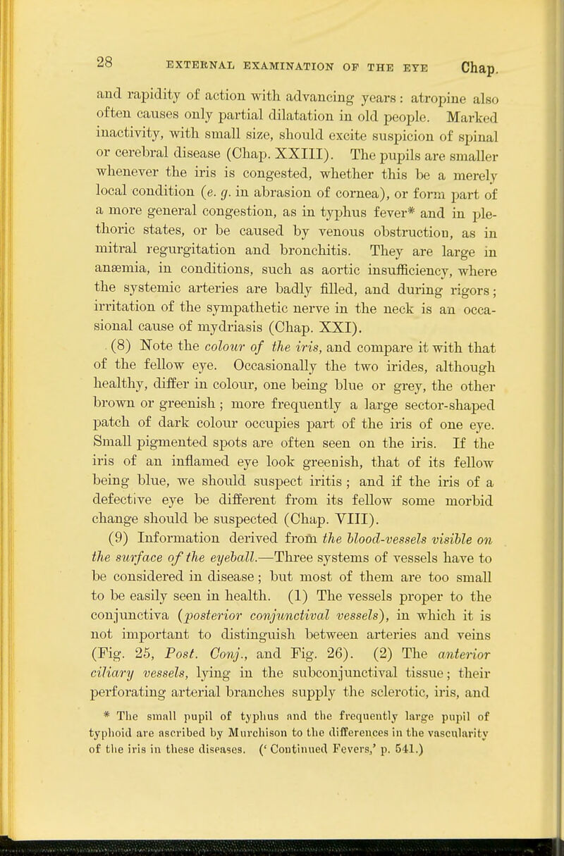 and rapidity of action with advancing years : atropine also often caitses only partial dilatation in old people. Marked inactivity, with small size, should excite suspicion of spinal or cerebral disease (Chap. XXIII). The pupils are smaller whenever the iris is congested, whether this be a merely local condition (e. g. in abrasion of cornea), or form part of a more general congestion, as in typhus fever* and in ple- thoric states, or be caused by venous obstruction, as in mitral regurgitation and bronchitis. They are large in anaemia, in conditions, such as aortic insufficiency, where the systemic arteries are badly filled, and during rigors; irritation of the sympathetic nerve in the neck is an occa- sional cause of mydriasis (Chap. XXI). (8) Note the colour of the iris, and compare it with that of the fellow eye. Occasionally the two irides, although healthy, differ in colour, one being blue or grey, the other brown or greenish; more frequently a large sector-shaped patch of dark colour occupies part of the iris of one eye. Small pigmented spots are often seen on the iris. If the iris of an inflamed eye look greenish, that of its fellow being blue, we should suspect iritis ; and if the iris of a defective eye be different from its fellow some morbid change should be suspected (Chap. VIII). (9) Information derived froili the blood-vessels visible on the surface of the eyeball.—Three systems of vessels have to be considered in disease; but most of them are too small to be easily seen in health. (1) The vessels proper to the conjunctiva (posterior conjunctival vessels), in which it is not important to distinguish between arteries and veins (Fig. 25, Post. Conj., and Fig. 26). (2) The anterior ciliary vessels, lying in the subconju.nctival tissue; their perforating arterial branches supply the sclerotic, iris, and * The small pupil of typhus and the frequently large pupil of typhoid are ascribed by Murchison to the difCerences in the vascularity of the iris in these diseases. (' Continued Fevers,' p. 541.)