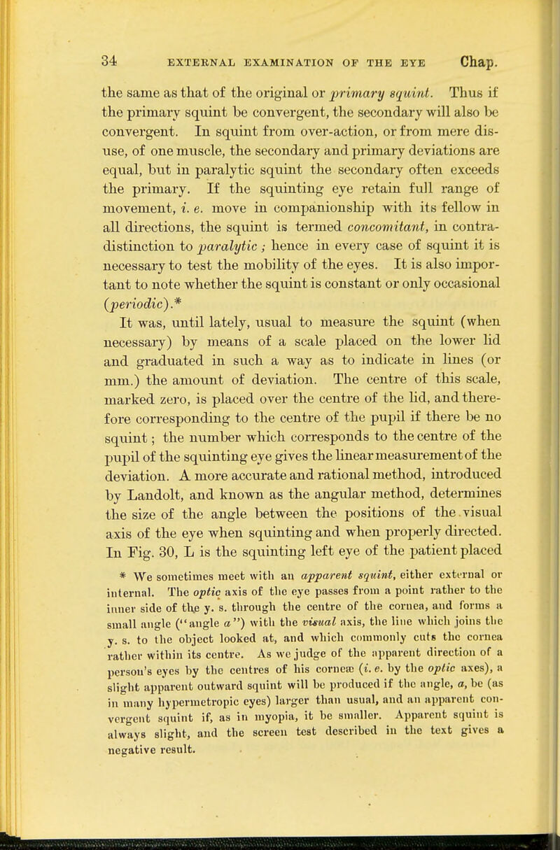 the same as that of the original or primary squint. Thus if the primary squint be convergent, the secondary will also be convergent. In squint from over-action, or from mere dis- use, of one muscle, the secondary and primary deviations are equal, but in paralytic squint the secondary often exceeds the primary. If the squinting eye retain full range of movement, i. e. move in companionship with its fellow in all directions, the squint is termed concomitant, in contra- distinction to paralytic ; hence in every case of squint it is necessary to test the mobility of the eyes. It is also impor- tant to note whether the squint is constant or only occasional (periodic).* It was, until lately, usual to measure the squint (when necessary) by means of a scale placed on tlie lower lid and graduated in such a way as to indicate in lines (or mm.) the amount of deviation. The centre of this scale, marked zero, is placed over the centre of the Ud, and there- fore corresponding to the centre of the pupil if there be no squint; the number which corresponds to the centre of the pupil of the squinting eye gives the linear measm-ement of the deviation. A more accurate and rational method, introduced by Landolt, and known as the angular method, detennines the size of the angle between the positions of the.visual axis of the eye when squinting and when properly directed. In Fig. 30, L is the squinting left eye of the patient placed * We sometimes meet with au apparent squint, either exti'inal or internal. The optic axis of the eye passes from a point rather to the inner side of thje y. s. tlirough the centre of the cornea, and forms a small angle (angle a) with the visual axis, the line which joins the y. s. to the object looked at, and which commonly cnts the cornea rather within its centre. As wc judge of the apparent direction of a person's eyes by the centres of his cornea; (t. e. by the optic axes), a slight apparent outward squint will be produced if the angle, a, be (as in many hypermetropic eyes) larger than usual, and an apparent con- vergent squint if, as in myopia, it be smaller. Apparent squint is always slight, and the screen test described in the text gives a negative result.