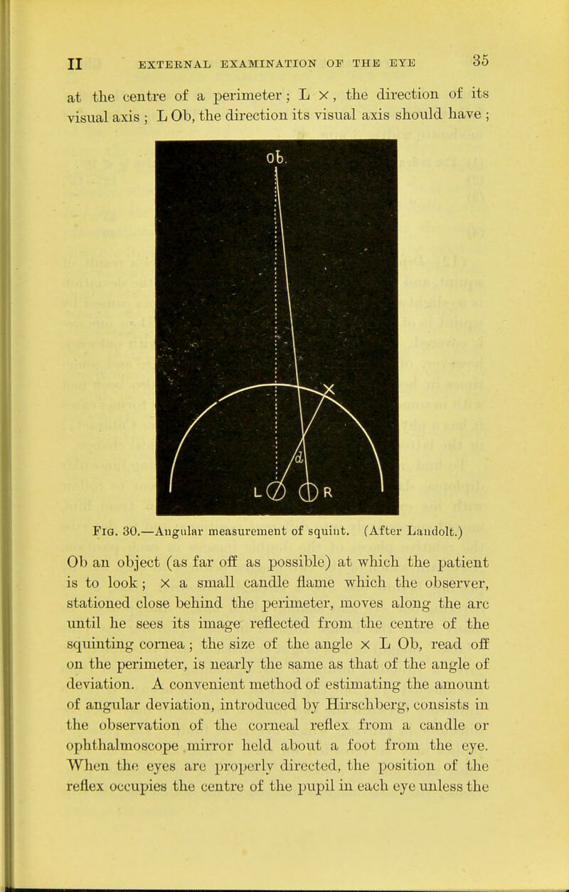 at the centre of a perimeter; L X, the direction of its visual axis ; L Ob, the direction its visual axis should have ; Fig. 30.—Angular measurement of squint. (After Landolt.) Ob an object (as far off as possible) at which the patient is to look ; X a small candle flame which the observer, stationed close behind the perimeter, moves along the arc until he sees its image reflected from the centre of the squinting cornea; the size of the angle x L Ob, read off on the perimeter, is nearly the same as that of the angle of deviation. A convenient method of estimating the amount of angular deviation, introduced by Hirschberg, consists in the observation of the corneal i*eflex from a candle or ophthalmoscope mirror held about a foot from the eye. When the eyes are properly directed, the position of the reflex occupies the centre of the pupil in each eye unless the