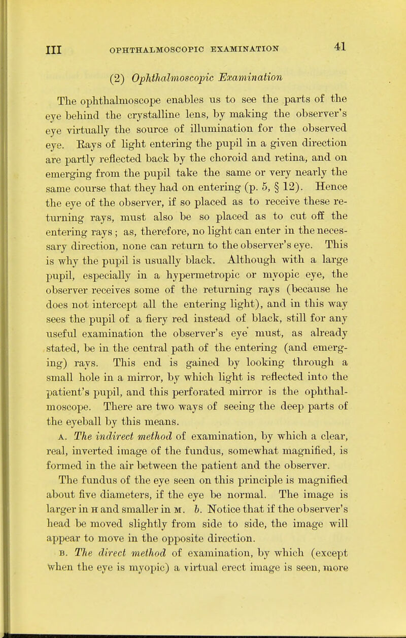 (2) Ophihahnoscopic Examination Tlie oplitlialnioscope enables us to see the parts of the eve behind the crystalline lens, by making the observer's eye virtually the source of illumination for the observed eye. Eays of light entering the pupil in a given direction are partly reflected back by the choroid and retina, and on emerging from the pupil take the same or very nearly the same course that they had on entering (p. 5, § 12). Hence the eye of the observer, if so placed as to receive these re- tm-ning rays, must also be so placed as to cut off the entering rays ; as, therefore, no light can enter in the neces- sary direction, none can return to the observer's eye. This is why the pupil is usually black. Although with a large pupil, especially in a hypermetropic or myopic eye, the observer receives some of the returning rays (because he does not intercept all the entering light), and in this way sees the pupil of a fiery red instead of black, still for any iiseful examination the obsei-ver's eye must, as already stated, be in the central path of the entering (and emerg- ing) rays. This end is gained by looking through a small hole in a mirror, by which light is reflected into the patient's pupil, and this pei'forated mirror is the ophthal- moscope. There are two ways of seeing the deep parts of the eyeball by this means. A. The indirect method of examination, by which a clear, real, inverted image of the fundus, somewhat magnified, is formed in the air between the patient and the observer. The fundus of the eye seen on this principle is magnified about five diameters, if the eye be normal. The image is larger in h and smaller in m. h. Notice that if the observer's head be moved slightly from side to side, the image will appear to move in the opposite direction. B. The direct method of examination, by which (except when the eye is myopic) a virtual erect image is seen, more
